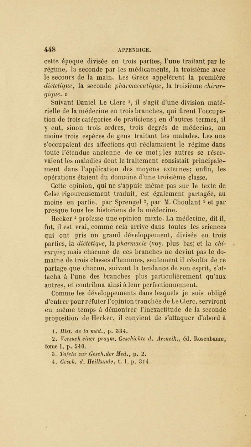 cette époque divisée en trois parties, l'une traitant par le régime, la seconde par les médicaments, la troisième avec le secours de la main. Les Grecs appelèrent la première diététique, la seconde pharmaceutique, la troisième chirur- gique. » Suivant Daniel Le Clerc ', il s'agit d'une division maté- rielle de la médecine en trois branches, qui firent l'occupa- tion de trois catégories de praticiens ; en d'autres termes, il y eut, sinon trois ordres, trois degrés de médecins, au moins trois espèces de gens traitant les malades. Les uns s'occupaient des affections qui réclamaient le régime dans toute l'étendue ancienne de ce mot; les autres se réser- vaient les maladies dont le traitement consistait principale- ment dans l'application des moyens externes; enfin, les opérations étaient du domaine d'une troisième classe. Cette opinion, qui ne s'appuie même pas sur le texte de Celse rigoureusement traduit, est également partagée, au moins en partie, par Sprengel 2, par M. Choulant 3 et par presque tous les historiens de la médecine. Hecker 4 professe une opinion mixte. La médecine, dit-il, fut, il est vrai, comme cela arrive dans toutes les sciences qui ont pris un grand développement, divisée en trois parties, la diététique, la. pharmacie (voy. plus bas) et la chi- rurgie; mais chacune de ces branches ne devint pas le do- maine de trois classes d'hommes, seulement il résulta de ce partage que chacun, suivant la tendance de son esprit, s'at- tacha à l'une des branches plus particulièrement qu'aux autres, et contribua ainsi à leur perfectionnement. Comme les développements dans lesquels je suis obligé d'entrer pour réfuter l'opinion tranchée de Le Clerc, serviront en même temps à démontrer l'inexactitude de la seconde proposition de Hecker, il convient de s'attaquer d'abord à 1. Hist. de la méd., p. 334. 2. Yersucli eincr prarjm. Gesclnchte d. Arzneih., éd. Rosenbaum, tome 1, p. 540. 3. Tafeln zur Gesch.der Med., p. 2. 4. Gesch. d. Heilkunde, t. I, p. 314.