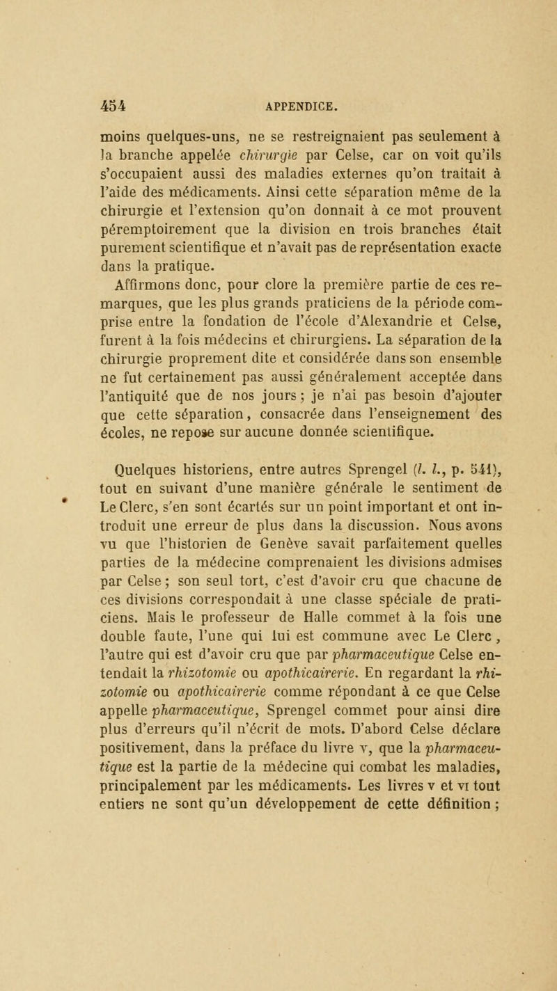 moins quelques-uns, ne se restreignaient pas seulement à îa branche appelée chirurgie par Celse, car on voit qu'ils s'occupaient aussi des maladies externes qu'on traitait à l'aide des médicaments. Ainsi cette séparation môme de la chirurgie et l'extension qu'on donnait à ce mot prouvent péremptoirement que la division en trois branches était purement scientifique et n'avait pas de représentation exacte dans la pratique. Affirmons donc, pour clore la première partie de ces re- marques, que les plus grands praticiens de la période com- prise entre la fondation de l'école d'Alexandrie et Celse, furent à la fois médecins et chirurgiens. La séparation de la chirurgie proprement dite et considérée dans son ensemble ne fut certainement pas aussi généralement acceptée dans l'antiquité que de nos jours ; je n'ai pas besoin d'ajouter que cette séparation, consacrée dans l'enseignement des écoles, ne repose sur aucune donnée scientifique. Quelques historiens, entre autres Sprengel (/. Z., p. 541}, tout en suivant d'une manière générale le sentiment de Le Clerc, s'en sont écartés sur un point important et ont in- troduit une erreur de plus dans la discussion. Nous avons vu que l'historien de Genève savait parfaitement quelles parties de la médecine comprenaient les divisions admises par Celse; son seul tort, c'est d'avoir cru que chacune de ces divisions correspondait à une classe spéciale de prati- ciens. Mais le professeur de Halle commet à la fois une double faute, l'une qui lui est commune avec Le Clerc , l'autre qui est d'avoir cru que par pharmaceutique Celse en- tendait la rhizot07nie ou apothicairerie. En regardant la rhi- zotomie ou apothicairerie comme répondant à ce que Celse appelle pharmaceutique, Sprengel commet pour ainsi dire plus d'erreurs qu'il n'écrit de mots. D'abord Celse déclare positivement, dans la préface du livre v, que la pharmaceu- tique est la partie de la médecine qui combat les maladies, principalement par les médicaments. Les livres v et vi tout entiers ne sont qu'un développement de cette définition ;