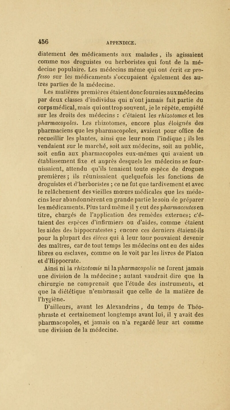 diatement des médicaments aux malades, ils agissaient comme nos droguistes ou herboristes qui font de la mé- decine populaire. Les médecins même qui ont écrit ex pro- fesso sur les médicaments s'occupaient également des au- tres parties de la médecine. Les matières premières étaient doncfourniesauxmédecins par deux classes d'individus qui n'ont jamais fait partie du corpsmédical, mais quionttrop souvent, je le répète, empiété sur les droits des médecins : c'étaient les rhizotomes et les pharmacopoles. Les rhizotomes, encore plus éloignés des pharmaciens que les pharmacopoles, avaient pour office de recueillir les plantes, ainsi que leur nom l'indique ; ils les vendaient sur le marché, soit aux médecins, soit au public, soit enfin aux pharmacopoles eux-mêmes qui avaient un établissement fixe et auprès desquels les médecins se four- nissaient, attendu qu'ils tenaient toute espèce de drogues premières ; ils réunissaient quelquefois les fonctions de droguistes et d'herboristes ; ce ne fut que tardivement et avec le relâchement des vieilles mœurs médicales que les méde- cins leur abandonnèrent en grande partie le soin de préparer les médicaments. Plus lard même il y eut des pharmaceateseii titre, chargés de l'application des remèdes externes; c'é- taient des espèces d'infirmiers ou d'aides, comme étaient les aides des hippocratestes ; encore ces derniers étaient-ils pour la plupart des élèves qui à leur tour pouvaient devenir des maîtres, car de tout temps les médecins ont eu des aides libres ou esclaves, comme on le voit par les livres de Platon et d'Hippocrate. Ainsi ni la rhizotomie ni l&pharmacopoïie ne furent jamais une division de la médecine ; autant vaudrait dire que la chirurgie ne comprenait que l'étude des instruments, et que la diététique n'embrassait que celle de la matière de l'hygiène. D'ailleurs, avant les Alexandrins , du temps de Théo- phraste et certainement longtemps avant lui, il y avait des pharmacopoles, et jamais on n'a regardé leur art comme une division de la médecine.