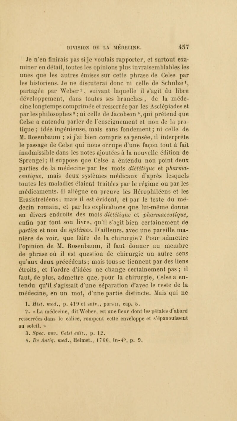 Je n'en finirais pas si je voulais rapporter, et surtout exa- miner en détail, toutes les opinions plus invraisemblables les unes que les autres ('mises sur cette phrase de Celse par les historiens. Je ne discuterai donc ni celle de Schulze1, partagée par Weber*, suivant laquelle il s'agit du libre développement, dans toutes ses branches, de la méde- cine longtemps comprimée et resserrée par les Asclépiadeset par les philosophesa: ni celle de Jacobson 4,qui prétend que Celse a entendu parler de l'enseignement et non de la pra- tique ; idée ingénieuse, mais sans fondement ; ni celle de M. Rosenbaum ; si j'ai bien compris sa pensée, il interprète le passage de Celse qui nous occupe d'une façon tout à fait inadmissible dans les notes ajoutées à la nouvelle édition de Sprengel; il suppose que Celse a entendu non point deux parties de la médecine par les mots diététique et pharma- ceutique, mais deux systèmes médicaux d'après lesquels toutes les maladies étaient traitées par le régime ou par les médicaments. Il allègue en preuve les Hérophiléens et les Erasistreléens ; mais il est évident, et par le texte du mé- decin romain, et par les explications que lui-même donne en divers endroits des mots diététique et pharmaceutique, enfin par tout son livre, qu'il s'agit bien certainement de parties et non de systèmes. D'ailleurs, avec une pareille ma- nière de voir, que faire de la chirurgie ? Pour admettre l'opinion de M. Rosenbaum, il faut donner au membre de phrase où il est question de chirurgie un autre sens qu'aux deux précédents; mais tous se tiennent par des liens étroits, et l'ordre d'idées ne change certainement pas; il faut, de plus, admettre que, pour la chirurgie, Celse a en- tendu qu'il s'agissait d'une séparation d'avec le reste de la médecine, en un mot, d'une partie distincte. Mais qui ne 1. Hist. med., p. 410 et suiv., parsn, cap. 5. 2. « La médecine, dit Weber, est une fleur dont les pétales d'abord resserrées dans le calice, rompent cette enveloppe et s'épanouissent au soleil. » 3. Spec. nov. Cel.si edit.. p. 12. 4. De Antiq. med., Helmst.. 17(U! in-4°, p. 9.