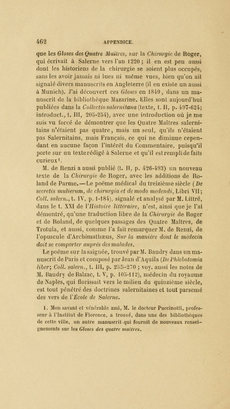 que les Gloses des Quatre Maîtres, sur la Chirurgie de Roger, qui écrivait à Salerne vers l'an 1220; il en est peu aussi dont les historiens de la chirurgie se soient plus occupés, sans les avoir jamais ni lues ni même vues, bien qu'on ait signalé divers manuscrits en Angleterre (il en existe un aussi à Munich). J'ai découvert ces Gloses en 1849, dans un ma- nuscrit de la bibliothèque Mazarine. Elles sont aujourd'hui publiées dans la Collectio salernitana (texte, t. II, p. 497-624; introduct., t. III, 205-254), avec une introduction où je me suis vu forcé de démontrer que les Quatre Maîtres salerni- tains n'étaient pas quatre, mais un seul, qu'ils n'étaient pas Salernitains, mais Français, ce qui ne diminue cepen- dant en aucune façon l'intérêt du Commentaire, puisqu'il porte sur un texte rédigé à Salerne et qu'il est rempli de faits curieux1. M. de Renzi a aussi publié (t. II, p. 426-493) un nouveau texte de la Chirurgie de Roger, avec les additions de Ro- land de Parme. — Le poème médical du treizième siècle (De secretis mulierum, de chirurgia et de modo medendi, Libri VII; Coll. salem., t. IV, p. 1-184), signalé et analysé par M. Littré, dans le t. XXI de VHistoire littéraire, n'est, ainsi que je l'ai démontré, qu'une traduction libre de la Chirurgie de Roger et de Roland, de quelques passages des Quatre Maîtres, de Trotula, et aussi, comme l'a fait remarquer M. de Renzi, de l'opuscule d'Archimathaeus, Sur la manière dont le médecin doit se comporter auprès des malades. Le poème sur la saignée, trouvé par M. Baudry dans un ma- nuscrit de Paris et composé par Jean d'Aquila (DePhlebotomia liber; Coll. salem., t. III, p. 255-270 ; voy. aussi les notes de M. Baudry de Balzac, t. V, p. 105-112), médecin du royaume de Naples, qui florissait vers le milieu du quinzième siècle, est tout pénétré des doctrines salernitaines et tout parsemé des vers de ÏÉcole de Salerne. 1. Mon savant et vénérable ami, M. le docteur Puccinotti, profes- seur à l'Institut de Florence, a trouvé, dans une des bibliothèques de cette ville, un autre manuscrit qui fournit de nouveaux rensei- gnements sur les Gloses des quatre moitiés.