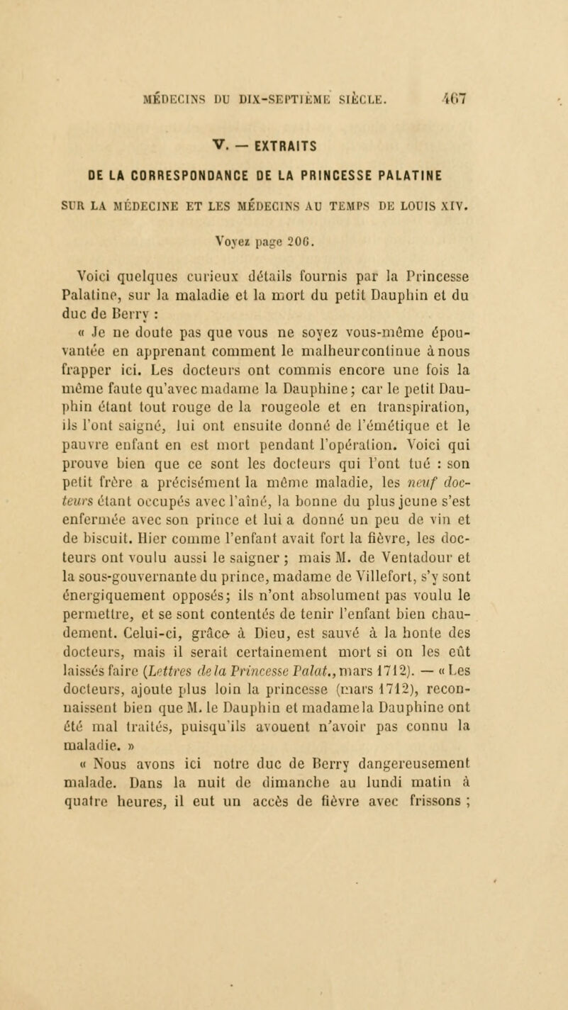 V. — EXTRAITS DE LA CORRESPONDANCE DE LA PRINCESSE PALATINE Slll LA MÉDECINE ET LES MÉDECINS AU TEMPS DE LOUIS XIV. Voyez page 20G. Voici quelques curieux détails fournis par la Princesse Palatine, sur la maladie et la mort du petit Dauphin et du duc do Berry : « Je ne doute pas que vous ne soyez vous-même épou- vantée en apprenant comment le malheurcontinue à nous frapper ici. Les docteurs ont commis encore une fois la même faute qu'avec madame la Dauphine; car le petit Dau- phin étant tout rouge de la rougeole et en transpiration, ils l'ont saigné, lui ont ensuite donné de l'émétique et le pauvre enfant en est mort pendant l'opération. Voici qui prouve bien que ce sont les docteurs qui l'ont tué : son petit frère a précisément la même maladie, les neuf doc- i> un étant occupés avec l'aîné, la bonne du plus jeune s'est enfermée avec son prince et lui a donné un peu de vin et de biscuit. Hier comme l'enfant avait fort la fièvre, les doc- teurs ont voulu aussi le saigner ; mais M. de Ventadour et la sous-gouvernante du prince, madame de Villefort, s'y sont énergiquement opposés; ils n'ont absolument pas voulu le permettre, et se sont contentés de tenir l'enfant bien chau- dement. Celui-ci, grâce- à Dieu, est sauvé à la honte des docteurs, mais il serait certainement mort si on les eût laissés faire (Lettres delà PrincesseTalat.,mars 1712). — «Les docteurs, ajoute plus loin la princesse (mars 1712), recon- uaissent hien que M. le Dauphin et madamela Dauphine ont été mal traités, puisqu'ils avouent n'avoir pas connu la maladie. » « .Nous avons ici notre duc de Berry dangereusement malade. Dans la nuit de dimanche au lundi matin à quatre heures, il eut un accès de fièvre avec frissons ;