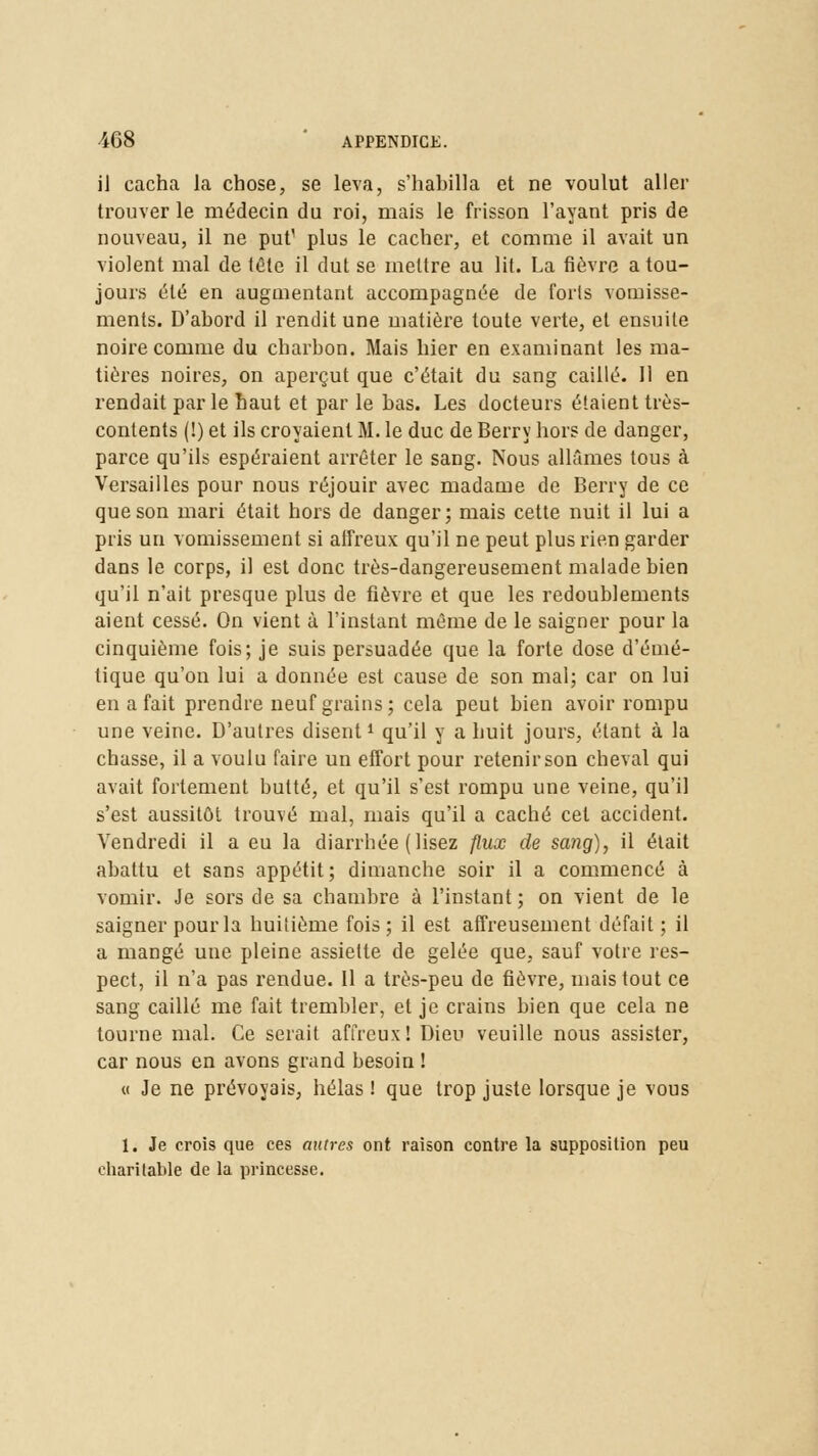 il cacha la chose, se leva, s'habilla et ne voulut aller trouver le médecin du roi, mais le frisson l'ayant pris de nouveau, il ne put' plus le cacher, et comme il avait un violent mal de tête il dut se mettre au lit. La fièvre a tou- jours été en augmentant accompagnée de forts vomisse- ments. D'abord il rendit une matière toute verte, et ensuite noire comme du charbon. Mais hier en examinant les ma- tières noires, on aperçut que c'était du sang caillé. Il en rendait par le haut et par le bas. Les docteurs étaient très- contents (!) et ils croyaient M. le duc de Berry hors de danger, parce qu'ils espéraient arrêter le sang. Nous allâmes tous à Versailles pour nous réjouir avec madame de Berry de ce que son mari était hors de danger; mais cette nuit il lui a pris un vomissement si affreux qu'il ne peut plus rien garder dans le corps, il est donc très-dangereusement malade bien qu'il n'ait presque plus de fièvre et que les redoublements aient cessé. On vient à l'instant même de le saigner pour la cinquième fois; je suis persuadée que la forte dose d'émé- tique qu'on lui a donnée est cause de son mal; car on lui en a fait prendre neuf grains; cela peut bien avoir rompu une veine. D'autres disent1 qu'il y a huit jours, étant à la chasse, il a voulu faire un effort pour retenir son cheval qui avait fortement butté, et qu'il s'est rompu une veine, qu'il s'est aussitôt trouvé mal, mais qu'il a caché cet accident. Vendredi il a eu la diarrhée (lisez flux de sang), il était abattu et sans appétit; dimanche soir il a commencé à vomir. Je sors de sa chambre à l'instant; on vient de le saigner pour la huitième fois ; il est affreusement défait ; il a mangé une pleine assiette de gelée que, sauf votre res- pect, il n'a pas rendue. Il a très-peu de fièvre, mais tout ce sang caillé me fait trembler, et je crains bien que cela ne tourne mal. Ce serait affreux! Dieu veuille nous assister, car nous en avons grand besoin ! « Je ne prévoyais, hélas ! que trop juste lorsque je vous 1. Je crois que ces autres ont raison contre la supposition peu charitable de la princesse.