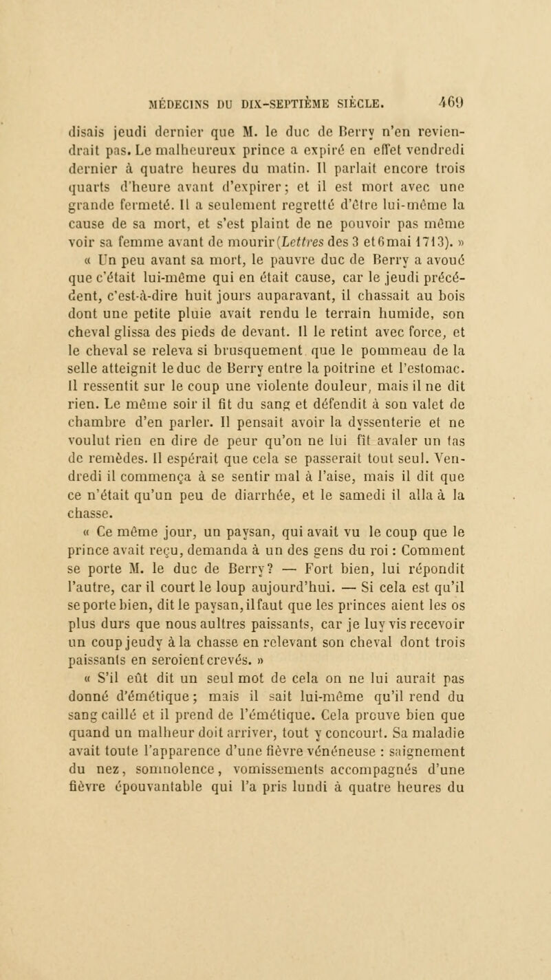 disais jeudi dernier que M. le duc de Berry n'en revien- drait pas. Le malheureux prince a expiré en effet vendredi dernier à quatre heures du matin. 11 parlait encore trois quarts d'heure avant d'expirer; et il est mort avec une grande fermeté. Il a seulement regretté d'Être lui-même la cause de sa mort, et s'est plaint de ne pouvoir pas même voir sa femme avant de mourir {Lettres des 3 et 6 mai 1713). » « l'n peu avant sa mort, le pauvre duc de Berry a avoué que c'était lui-même qui en était cause, car le jeudi précé- dent, c'est-à-dire huit jours auparavant, il chassait au bois dont une petite pluie avait rendu le terrain humide, son cheval glissa des pieds de devant. 11 le retint avec force, et le cheval se releva si brusquement que le pommeau de la selle atteignit le duc de Berry entre la poitrine et l'estomac. Il ressentit sur le coup une violente douleur, mais il ne dit rien. Le même soir il fit du sang et défendit à son valet de chambre d'en parler. Il pensait avoir la dyssenterie et ne voulut rien en dire de peur qu'on ne lui fit avaler un tas de remèdes. Il espérait que cela se passerait tout seul. Ven- dredi il commença à se sentir mal à l'aise, mais il dit que ce n'était qu'un peu de diarrhée, et le samedi il alla à la chasse. « Ce même jour, un paysan, qui avait vu le coup que le prince avait reçu, demanda à un des gens du roi : Comment se porte M. le duc de Berry? — Fort bien, lui répondit l'autre, car il court le loup aujourd'hui. — Si cela est qu'il se porte bien, dit le paysan, il faut que les princes aient les os plus durs que nous aultres paissants, car je luy vis recevoir un coup jeudy à la chasse en relevant son cheval dont trois paissants en seroient crevés. » « S'il eût dit un seul mot de cela on ne lui aurait pas donné d'émétique; mais il sait lui-même qu'il rend du sang caillé et il prend de l'émétique. Cela preuve bien que quand un malheur doit arriver, tout y concourt. Sa maladie avait toute l'apparence d'une fièvre vénéneuse : saignement du nez, somnolence, vomissements accompagnés d'une fièvre épouvantable qui l'a pris lundi à quatre heures du