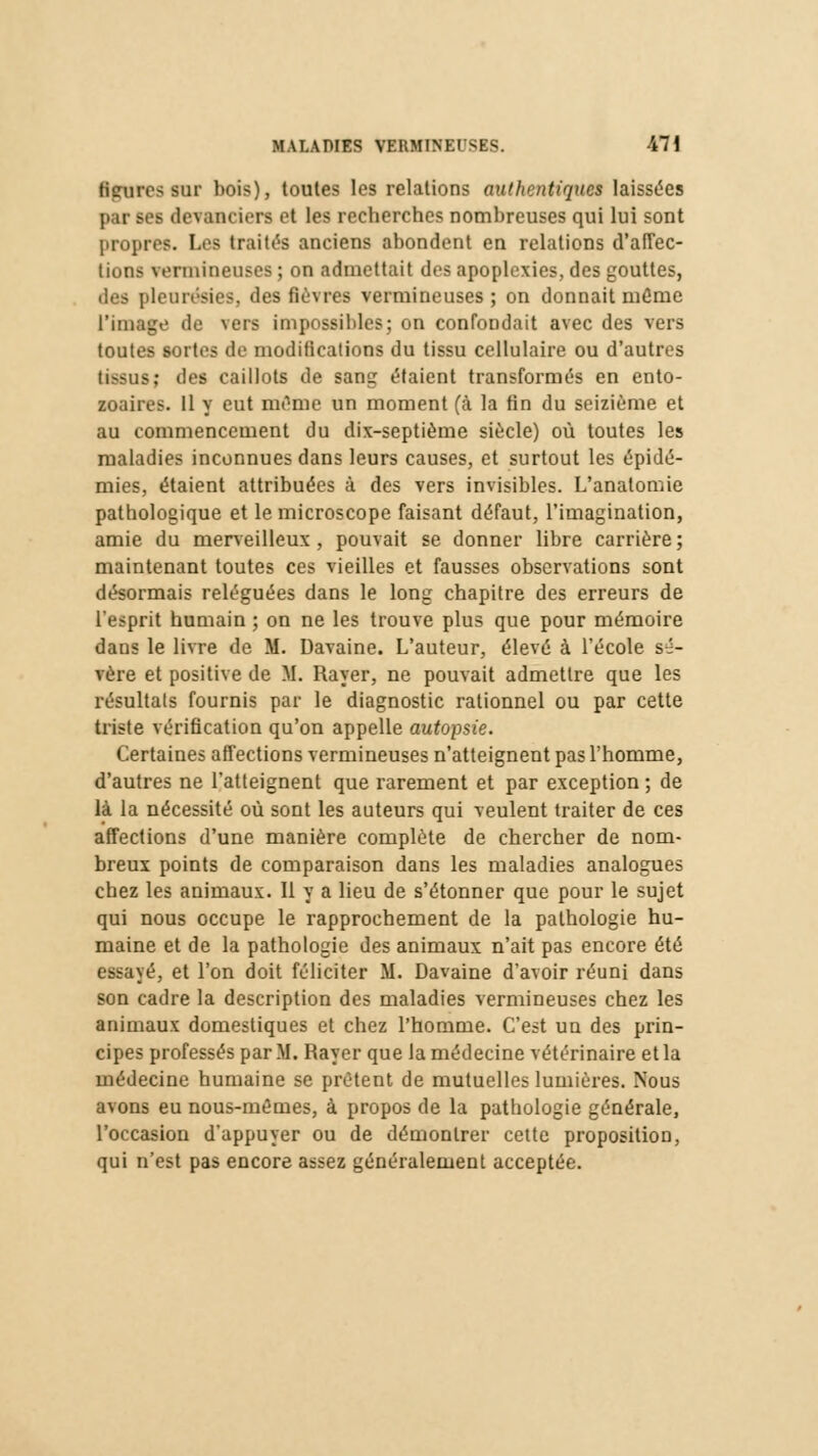 Heures sur bois), toutes les relations authentiques laissées par ses devanciers et les recherches nombreuses qui lui sont propre:;. Lee traités anciens abondent en relations d'affec- lions vermineuses ; on admettait des apoplexies, des gouttes, des pleurésies, des fièvres vermineuses; on donnait même l'image de vers impossibles; on confondait avec des vers toutes sortes de modifications du tissu cellulaire ou d'autres tissai; des caillots de sang étaient transformés en ento- zoaires. Il y eut même un moment (à la fin du seizième et au commencement du dix-septième siècle) où toutes les maladies inconnues dans leurs causes, et surtout les épidé- mies, étaient attribuées à des vers invisibles. L'anatomie pathologique et le microscope faisant défaut, l'imagination, amie du merveilleux , pouvait se donner libre carrière ; maintenant toutes ces vieilles et fausses observations sont désormais reléguées dans le long chapitre des erreurs de l'esprit humain ; on ne les trouve plus que pour mémoire dans le livre de M. Davaine. L'auteur, élevé à l'école sé- vère et positive de M. Rayer, ne pouvait admettre que les résultais fournis par le diagnostic rationnel ou par cette triste vérification qu'on appelle autopsie. Certaines affections vermineuses n'atteignent pas l'homme, d'autres ne l'atteignent que rarement et par exception ; de là la nécessité où sont les auteurs qui veulent traiter de ces affections d'une manière complète de chercher de nom- breux points de comparaison dans les maladies analogues chez les animaux. Il y a lieu de s'étonner que pour le sujet qui nous occupe le rapprochement de la pathologie hu- maine et de la pathologie des animaux n'ait pas encore été essayé, et l'on doit féliciter M. Davaine d'avoir réuni dans son cadre la description des maladies vermineuses chez les animaux domestiques et chez l'homme. C'est un des prin- cipes professés par M. Rayer que la médecine vétérinaire et la médecine humaine se prêtent de mutuelles lumières. Nous avons eu nous-mêmes, à propos de la pathologie générale, l'occasion d'appuyer ou de démontrer cette proposition, qui n'est pas encore assez généralement acceptée.