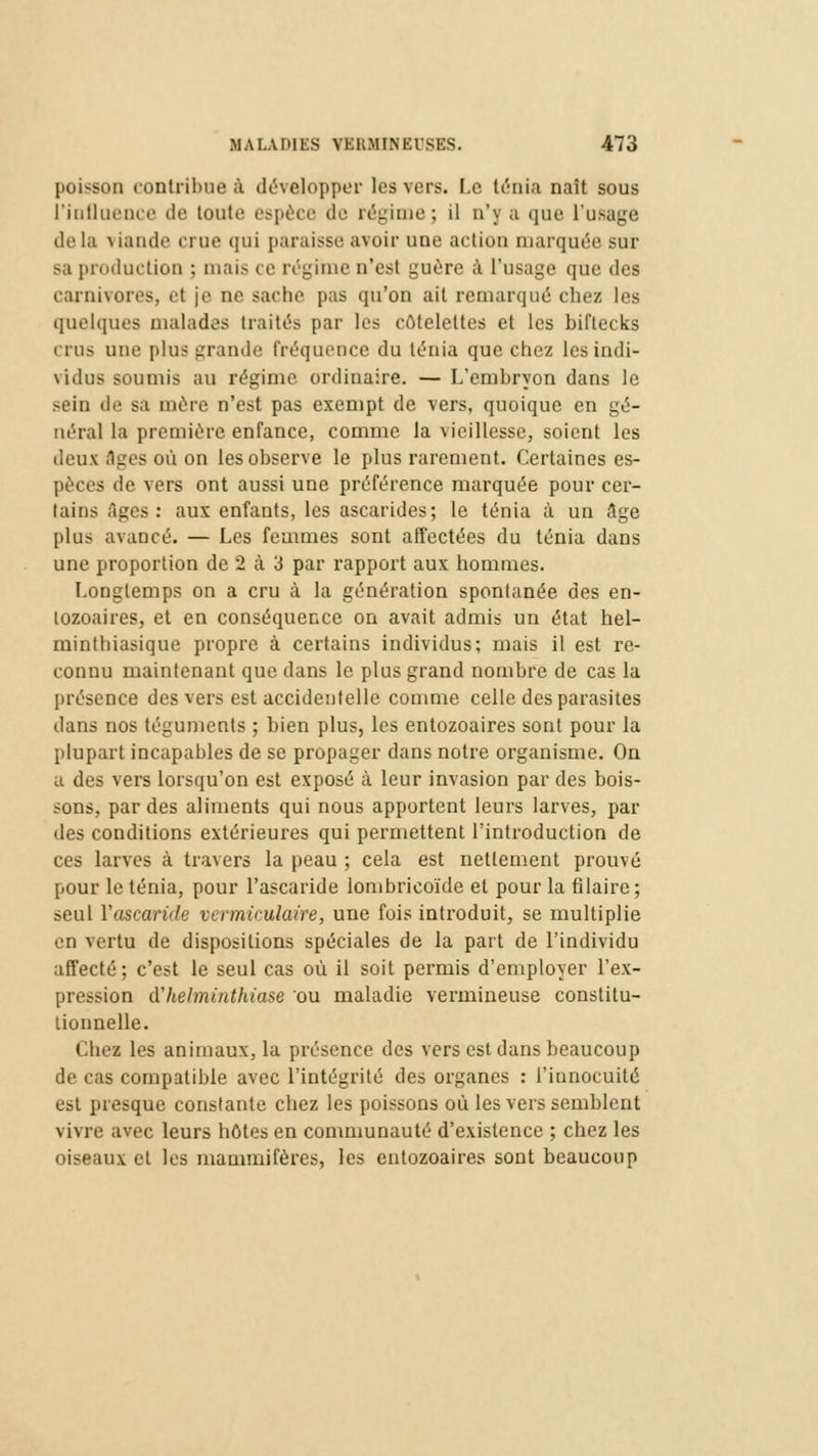 poisson contribue à développer les vers. Le ténia naît sous ['influence de toute espèce de régime; il n'y a que l'usage tlt1 l;i \ iande ci ne qui paraisse avoir une action marquée sur sa production : mais i e régime n'est guère à l'usage que des carnivores, et je ne sache pas qu'on ait remarqué chez les quelques malades traités par les côtelettes et les biftecks crus une plus grande fréquence du ténia que chez les indi- vidus soumis au régime ordinaire. — L'embryon dans le sein de sa mère n'est pas exempt de vers, quoique en gé- néral la première enfance, comme la vieillesse, soient les deux Ages où on les observe le plus rarement. Certaines es- pèces de vers ont aussi une préférence marquée pour cer- tains âges: aux enfants, les ascarides; le ténia à un âge [dus avancé. — Les femmes sont affectées du ténia dans une proportion de 2 à 3 par rapport aux hommes. Longtemps on a cru à la génération spontanée des en- lozoaires, et en conséquence on avait admis un état hel- minthiasique propre à certains individus; mais il est re- connu maintenant que dans le plus grand nombre de cas la présence des vers est accidentelle comme celle des parasites dans nos téguments ; bien plus, les entozoaires sont pour la plupart incapables de se propager dans notre organisme. On a des vers lorsqu'on est exposé à leur invasion par des bois- sons, par des aliments qui nous apportent leurs larves, par des conditions extérieures qui permettent l'introduction de ces larves à travers la peau ; cela est nettement prouvé pour le ténia, pour l'ascaride lombricoïde et pour la filaire; seul l'ascaride vermiculaire, une fois introduit, se multiplie en vertu de dispositions spéciales de la part de l'individu affecté ; c'est le seul cas où il soit permis d'employer l'ex- pression d'helminthiase ou maladie vermineuse constitu- tionnelle. Ches les animaux, la présence des vers est dans beaucoup de cas compatible avec l'intégrité des organes : l'innocuité est presque constante chez les poissons où les vers semblent \ ivre avec leurs hôtes en communauté d'existence ; chez les oiseaux et les mammifères, les entozoaires sont beaucoup