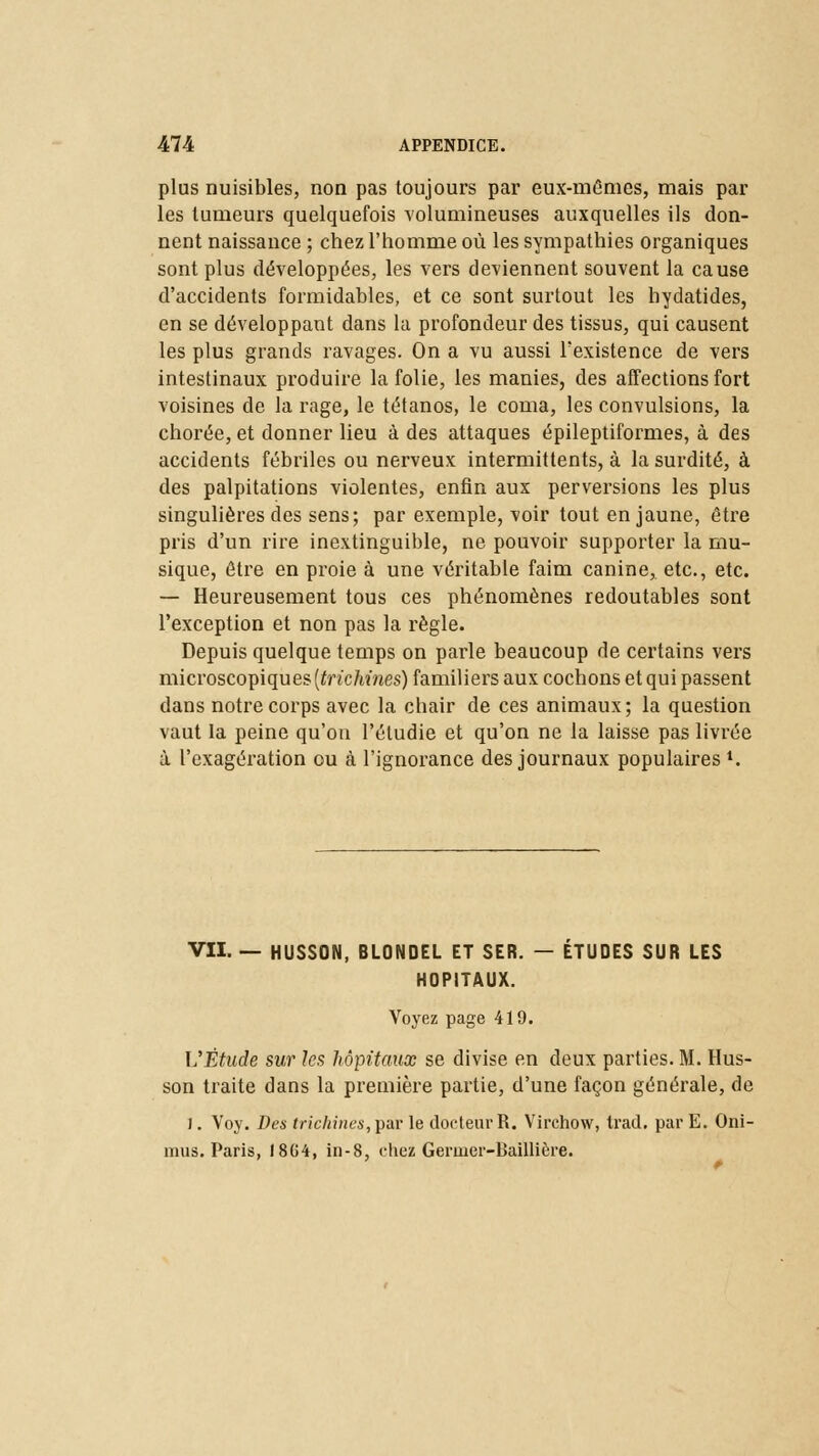 plus nuisibles, non pas toujours par eux-mêmes, mais par les tumeurs quelquefois volumineuses auxquelles ils don- nent naissance ; chez l'homme où les sympathies organiques sont plus développées, les vers deviennent souvent la cause d'accidents formidables, et ce sont surtout les hydatides, en se développant dans la profondeur des tissus, qui causent les plus grands ravages. On a vu aussi l'existence de vers intestinaux produire la folie, les manies, des affections fort voisines de la rage, le tétanos, le coma, les convulsions, la chorée, et donner lieu à des attaques épileptiformes, à des accidents fébriles ou nerveux intermittents, à la surdité, à des palpitations violentes, enfin aux perversions les plus singulières des sens; par exemple, voir tout en jaune, être pris d'un rire inextinguible, ne pouvoir supporter la mu- sique, être en proie à une véritable faim canine^ etc., etc. — Heureusement tous ces phénomènes redoutables sont l'exception et non pas la règle. Depuis quelque temps on parle beaucoup de certains vers microscopiques {trichines) familiers aux cochons et qui passent dans notre corps avec la chair de ces animaux; la question vaut la peine qu'on l'étudié et qu'on ne la laisse pas livrée à l'exagération ou à l'ignorance des journaux populaires *. VII. — HUSSON, BLONDEL ET SER. — ÉTUDES SUR LES HOPITAUX. Voyez page 419. ]SËtude sur les hôpitaux se divise en deux parties. M. Hus- son traite dans la première partie, d'une façon générale, de J. Voy. Des trichines,par le docteur R. Virchow, trad. par E. Oni- mus. Paris, 1864, in-8, chez Geruier-Baillière.