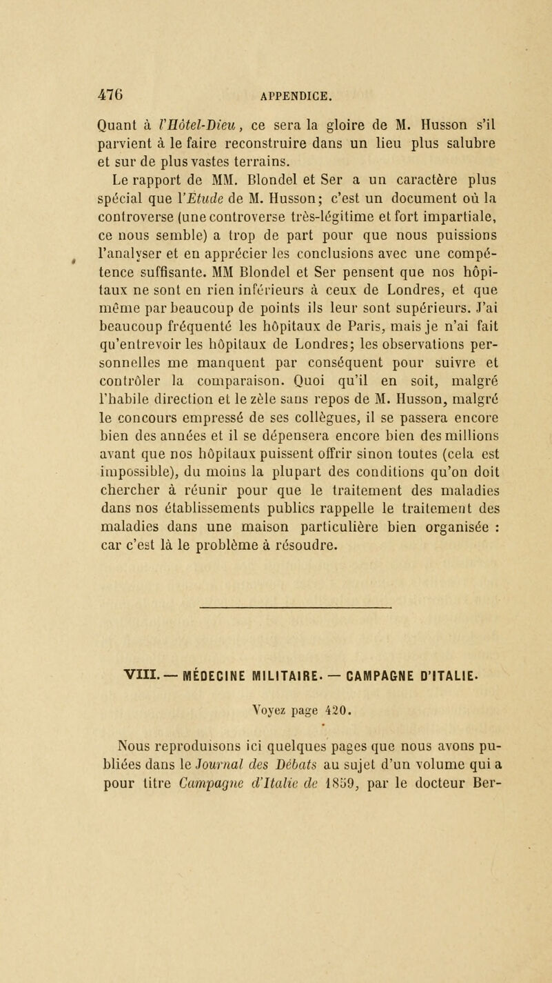 Quant à VHôtel-Dieu, ce sera la gloire de M. Husson s'il parvient à le faire reconstruire dans un lieu plus salubre et sur de plus vastes terrains. Le rapport de MM. Blondel et Ser a un caractère plus spécial que Y Étude de M. Husson; c'est un document où la controverse (une controverse très-légitime et fort impartiale, ce nous semble) a trop de part pour que nous puissions l'analyser et en apprécier les conclusions avec une compé- tence suffisante. MM Blondel et Ser pensent que nos hôpi- taux ne sont en rien inférieurs à ceux de Londres, et que même par beaucoup de points ils leur sont supérieurs. J'ai beaucoup fréquenté les hôpitaux de Paris, mais je n'ai fait qu'entrevoir les hôpitaux de Londres; les observations per- sonnelles me manquent par conséquent pour suivre et contrôler la comparaison. Quoi qu'il en soit, malgré l'habile direction et le zèle sans repos de M. Husson, malgré le concours empressé de ses collègues, il se passera encore bien des années et il se dépensera encore bien des millions avant que nos hôpitaux puissent offrir sinon toutes (cela est impossible), du moins la plupart des conditions qu'on doit chercher à réunir pour que le traitement des maladies dans nos établissements publics rappelle le traitement des maladies dans une maison particulière bien organisée : car c'est là le problème à résoudre. VIII.—MÉDECINE MILITAIRE. —CAMPAGNE D'ITALIE- Voyez page 420. Nous reproduisons ici quelques pages que nous avons pu- bliées dans le Journal des Débats au sujet d'un volume qui a pour titre Campagne d'Italie de 18o9, par le docteur Ber-