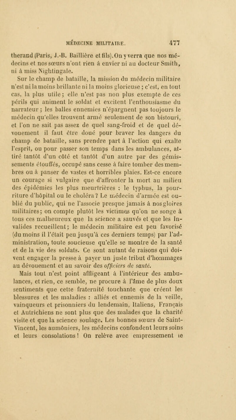 therand (Paris, J.-B. Baillière ettilsj.Onyverra que nos mé- decins e( nos sœurs n'ont rien à envier ni au docteur Smith, ni à misa Nighlingale. Sur le champ de bataille, la mission du médecin militaire n'est ni la moins brillante ni la moins glorieuse ; c'est, en tout cas. la plus utile; elle n'est pas non pins exempte de ces périls qui animent le. soldat et excitent l'enthousiasme du narrateur; les balles ennemies n'épargnent pas toujours le médecin qu'elles trouvent armé seulement de son bistouri, et l'on ne sait pas assez de quel sang-froid et de quel dé- vouement il faut être doué pour braver les dangers du champ de bataille, sans prendre part à l'action qui exalte l'esprit, ou pour passer son temps dans les ambulances, at- tiré tantôt d'un côté et tantôt d'un autre par des gémis- sements étouffés, occupé sans cesse à faire tomber des mem- bres ou à panser de vastes et horribles plaies. Est-ce encore un courage si vulgaire que d'affronter la mort au milieu des épidémies les plus meurtrières : le typhus, la pour- riture d'hôpital ou le choléra? Le médecin d'armée est ou- blié du public, qui ne l'associe presque jamais à nos gloires militaires; on compte plutôt les victimes qu'on ne songe à tous ces malheureux que la science a sauvés et que les In- valides recueillent; le médecin militaire est peu favorisé (du moins il l'était peu jusqu'à ces derniers temps) par l'ad- ministration, toute soucieuse qu'elle se montre de la santé et de la vie des soldats. Ce sont autant de raisons qui doi- vent engager la presse à payer un juste tribut d'hommages au dévouement et au savoir des officiers de santé. Mais tout n'est point affligeant à l'intérieur des ambu- lances, et rien, ce semble, ne procure à l'âme de plus doux sentiments que cette fraternité louchante que créent les blessures et les maladies : alliés et ennemis de la veille, vainqueurs et prisonniers du lendemain, Italiens, Français et Autrichiens ne sont plus que des malades que la charité visite et que la science soulage. Les bonnes sœurs de Saint- Vincent, les aumôniers, les médecins confondent leurs soins et leurs consolations ! On relève avec empressement ie