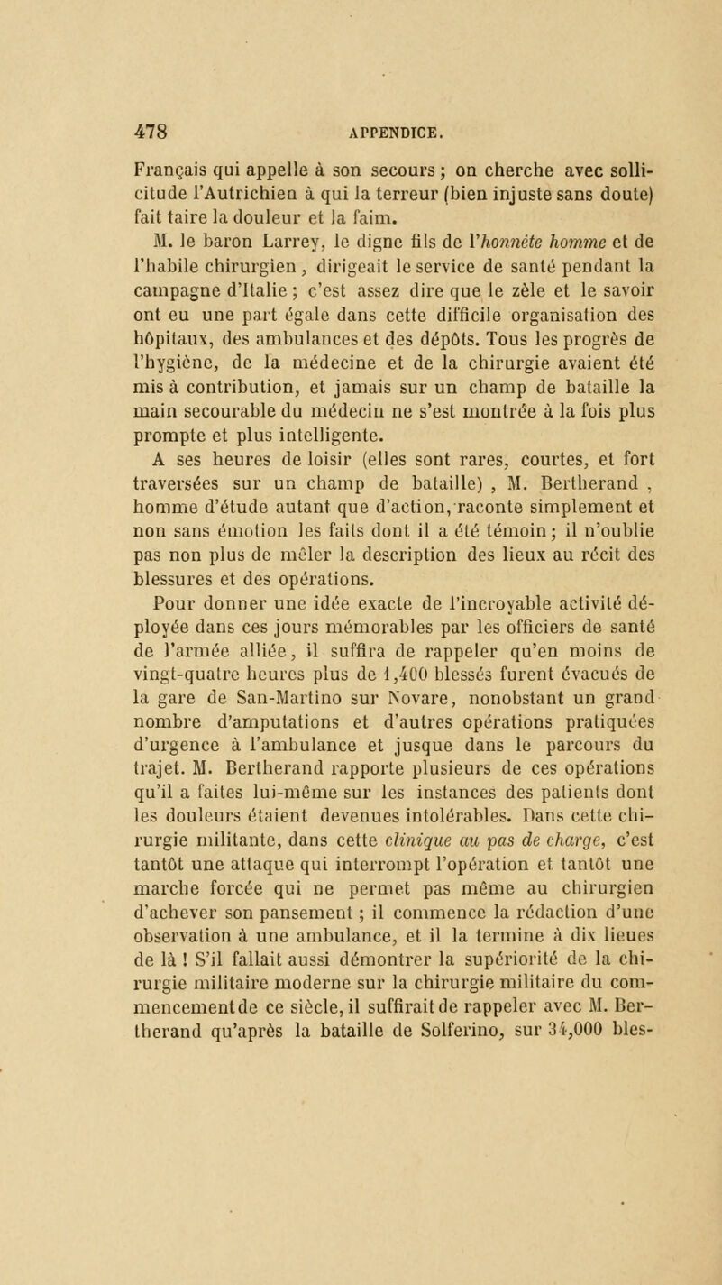 Français qui appelle à son secours; on cherche avec solli- citude l'Autrichien à qui la terreur (bien injuste sans doute) fait taire la douleur et la faim. M. le baron Larrey, le digne fils de l'honnête homme et de l'habile chirurgien , dirigeait le service de santé pendant la campagne d'Italie ; c'est assez dire que le zèle et le savoir ont eu une part égale dans cette difficile organisation des hôpitaux, des ambulances et des dépôts. Tous les progrès de l'hygiène, de la médecine et de la chirurgie avaient été mis à contribution, et jamais sur un champ de bataille la main secourable du médecin ne s'est montrée à la fois plus prompte et plus intelligente. A ses heures de loisir (elles sont rares, courtes, et fort traversées sur un champ de bataille) , M. Bertherand , homme d'étude autant que d'action, raconte simplement et non sans émotion les faits dont il a été témoin ; il n'oublie pas non plus de mêler la description des lieux au récit des blessures et des opérations. Pour donner une idée exacte de l'incroyable activité dé- ployée dans ces jours mémorables par les officiers de santé de l'armée alliée, il suffira de rappeler qu'en moins de vingt-quatre heures plus de 1,400 blessés furent évacués de la gare de San-Martino sur Novare, nonobstant un grand nombre d'amputations et d'autres opérations pratiquées d'urgence à l'ambulance et jusque dans le parcours du trajet. M. Bertherand rapporte plusieurs de ces opérations qu'il a faites lui-même sur les instances des patients dont les douleurs étaient devenues intolérables. Dans cette chi- rurgie militante, dans cette clinique au pas de charge, c'est tantôt une attaque qui interrompt l'opération et tantôt une marche forcée qui ne permet pas même au chirurgien d'achever son pansement ; il commence la rédaction d'une observation à une ambulance, et il la termine à dix lieues de là ! S'il fallait aussi démontrer la supériorité de la chi- rurgie militaire moderne sur la chirurgie militaire du com- mencementde ce siècle, il suffirait de rappeler avec M. Ber- therand qu'après la bataille de Solferino, sur 3ï,000 blés-