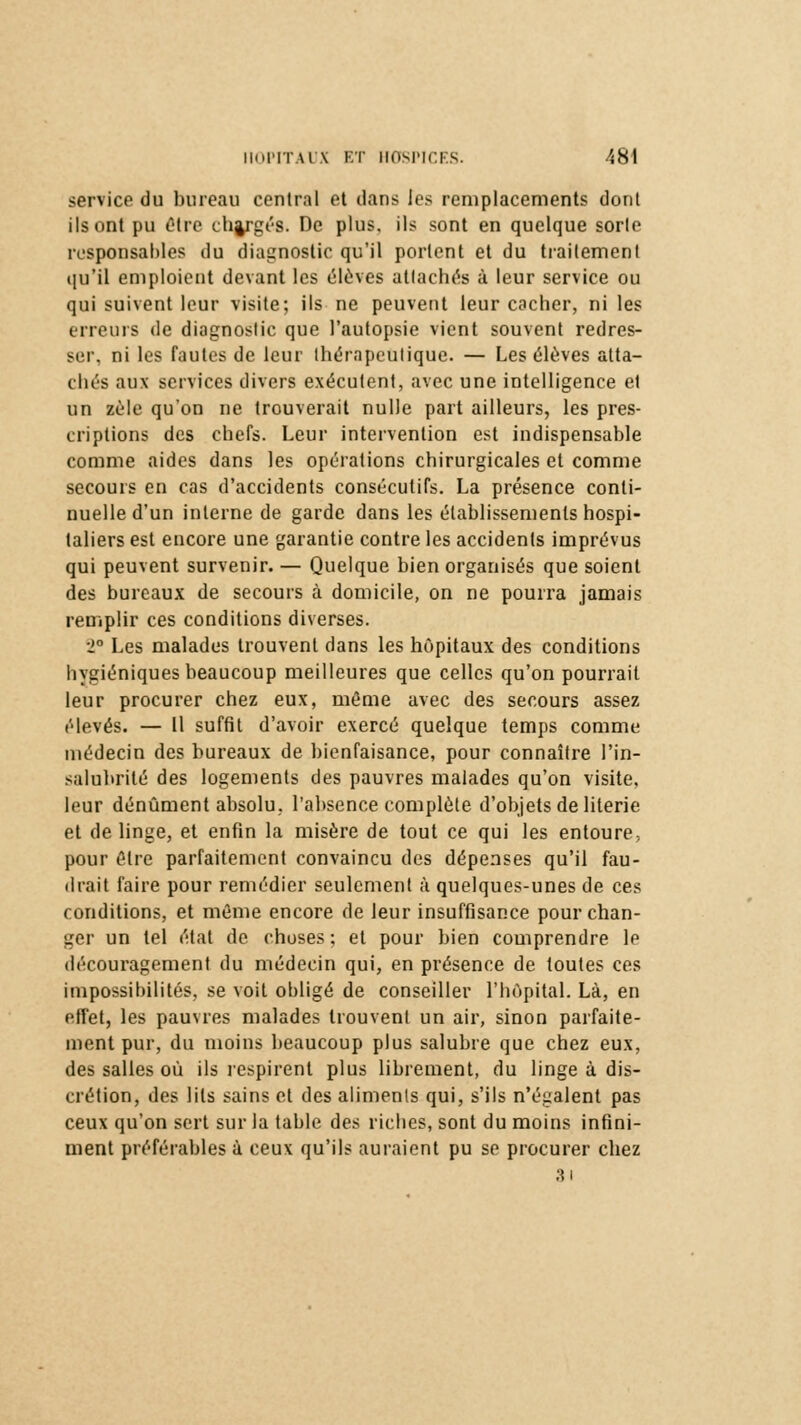 service du bureau central et dans les remplacements dont ils ont pu être chargés. De plus, ils sont en quelque sorte responsables du diagnostic qu'il portent et du traitement qu'il emploient devant les élevés attachés à leur service ou qui suivent leur visite; ils ne peuvent leur cacher, ni les erreurs de diagnostic que l'autopsie vient souvent redres- ser, ni les fautes de leur thérapeutique. — Les élèves atta- chés aux services divers exécutent, avec une intelligence et un zèle qu'on ne trouverait nulle part ailleurs, les pres- criptions des chefs. Leur intervention est indispensable comme aides dans les opérations chirurgicales et comme secours en cas d'accidents consécutifs. La présence conti- nuelle d'un interne de garde dans les établissements hospi- taliers est encore une garantie contre les accidents imprévus qui peuvent survenir. — Quelque bien organisés que soient des bureaux de secours à domicile, on ne pourra jamais remplir ces conditions diverses. 2° Les malades trouvent dans les hôpitaux des conditions hygiéniques beaucoup meilleures que celles qu'on pourrait leur procurer chez eux, môme avec des secours assez élevés. — 11 suffit d'avoir exercé quelque temps comme médecin des bureaux de bienfaisance, pour connaître l'in- salubrité des logements des pauvres malades qu'on visite, leur dénûment absolu, l'absence complète d'objets de literie et de linge, et enfin la misère de tout ce qui les entoure., pour être parfaitement convaincu des dépenses qu'il fau- drait faire pour remédier seulement à quelques-unes de ces conditions, et même encore de leur insuffisance pour chan- ger un tel état de choses ; et pour bien comprendre le découragement du médecin qui, en présence de toutes ces impossibilités, se voit obligé de conseiller l'hôpital. Là, en effet, les pauvres malades trouvent un air, sinon parfaite- ment pur, du moins beaucoup plus salubre que chez eux, des salles où ils respirent plus librement, du linge à dis- crétion, des lits sains et des aliments qui, s'ils n'égalent pas ceux qu'on sert sur la table des riches, sont du moins infini- ment préférables à ceux qu'ils auraient pu se procurer chez SI