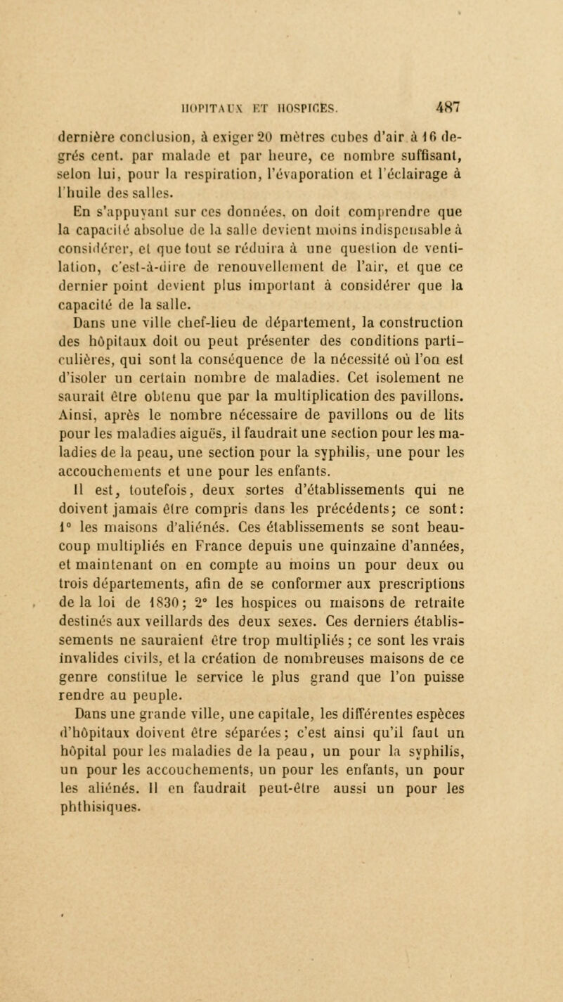 dernière conclusion, à exiger 20 mètres cubes d'air à 16 de- grés cent, par malade et par heure, ce nombre suffisant, selon lui, pour la respiration, l'évaporation et l'éclairage à l'huile des salles. En s'appuyanl sur ces données, on doit comprendre que la capacité absolue de la salle devient moins indispensable à considérer, et que tout se réduira à une question de venti- lation, c'est-à-dire de renouvellement de l'air, et que ce dernier point devient plus important à considérer que la capacité de la salle. Dans une ville chef-lieu de département, la construction des hôpitaux doit ou peut présenter des conditions parti- culières, qui sont la conséquence de la nécessité où l'on est d'isoler un certain nombre de maladies. Cet isolement ne saurait être obtenu que par la multiplication des pavillons. Ainsi, après le nombre nécessaire de pavillons ou de lits pour les maladies aiguës, il faudrait une section pour les ma- ladies de la peau, une section pour la syphilis, une pour les accouchements et une pour les enfants. Il est, toutefois, deux sortes d'établissements qui ne doivent jamais être compris dans les précédents; ce sont: i° les maisons d'aliénés. Ces établissements se sont beau- coup multipliés en France depuis une quinzaine d'années, et maintenant on en compte au moins un pour deux ou trois départements, afin de se conformer aux prescriptions delà loi de 1830; 2° les hospices ou maisons de retraite destinés aux veillards des deux sexes. Ces derniers établis- sements ne sauraient être trop multipliés; ce sont les vrais invalides civils, et la création de nombreuses maisons de ce genre constitue le service le plus grand que l'on puisse rendre au peuple. Dans une grande ville, une capitale, les différentes espèces d'hôpitaux doivent être séparées; c'est ainsi qu'il faut un hôpital pour les maladies de la peau, un pour la syphilis, un pour les accouchements, un pour les enfants, un pour les aliénés. Il en faudrait peut-être aussi un pour les phthisiques.