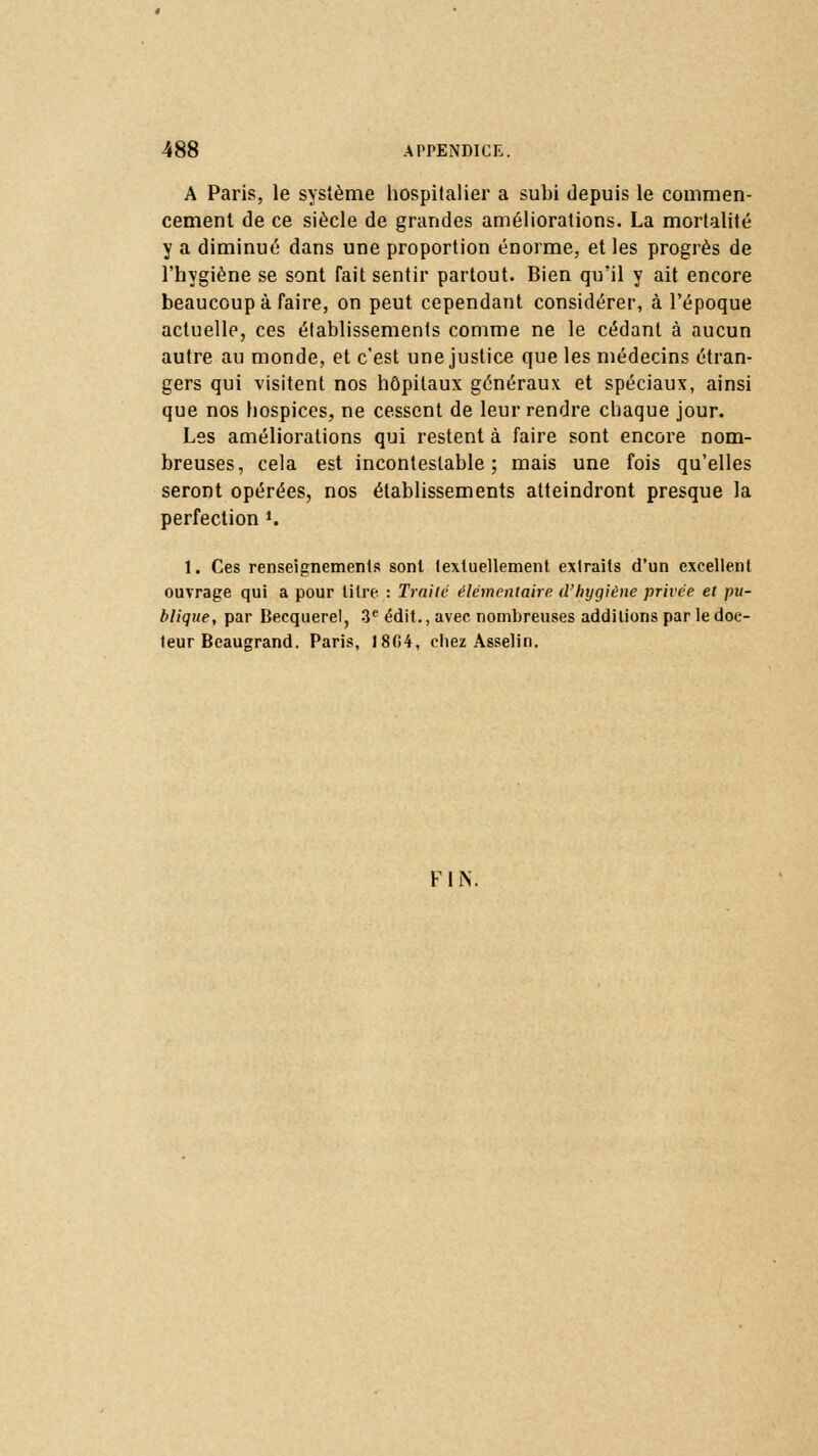 A Paris, le système hospitalier a subi depuis le commen- cement de ce siècle de grandes améliorations. La mortalité y a diminué dans une proportion énorme, et les progrès de l'hygiène se sont Tait sentir partout. Bien qu'il y ait encore beaucoup à faire, on peut cependant considérer, à l'époque actuelle, ces établissements comme ne le cédant à aucun autre au monde, et c'est une justice que les médecins étran- gers qui visitent nos hôpitaux généraux et spéciaux, ainsi que nos hospices, ne cessent de leur rendre chaque jour. Les améliorations qui restent à faire sont encore nom- breuses, cela est incontestable; mais une fois qu'elles seront opérées, nos établissements atteindront presque la perfection ». 1. Ces renseignements sont textuellement extraits d'un excellent ouvrage qui a pour titre : Traite élémentaire d'hygiène privée et pu- blique, par Becquerel, 3e édit., avec nombreuses additions par le doc- teur Beaugrand. Paris, 18G4, chez Asselin. FhY