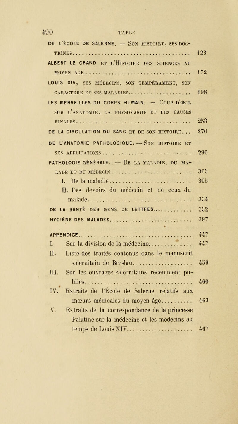 DE L'ÉCOLE DE SALERNE. — SON HISTOIRE, SES DOC- TRINES 123 ALBERT LE GRAND ET I/HlSTOIRE DES SCIENCES AU MOYEN AGE 172 LOUIS XIV, SES MÉDECINS, SON TEMPÉRAMENT, SON CARACTÈRE ET SES MALADIES 198 LES MERVEILLES DU CORPS HUMAIN. — COUP d'ûEIL SUR l'aNATOMIE, LA PHYSIOLOGIE ET LES CAUSES FINALES 253 DE LA CIRCULATION DU SANG ET DE SON HISTOIRE. . . 270 DE L'ANATOMIE PATHOLOGIQUE. — SON HISTOIRE ET SES APPLICATIONS 290 PATHOLOGIE GÉNÉRALE..— De LA MALADIE, DU MA- LADE ET DU MÉDECIN 305 I. De la maladie 305 II. Des devoirs du médecin et de ceux du malade 334 DE LA SANTÉ DES GENS DE LETTRES c.. 352 HYGIÈNE DES MALADES 397 APPENDICE 447 I. Sur la division de la médecine 447 II. Liste des traités contenus dans le manuscrit salernitain de Breslau 459 III. Sur les ouvrages salernitains récemment pu- bliés 460 IV. Extraits de l'École de Salerne relatifs aux mœurs médicales du moyen âge 463 V. Extraits de la correspondance de la princesse Palatine sur la médecine et les médecins au temps de Louis XIV 467