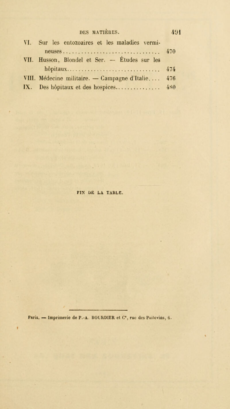 DES BARBUES. 4'J1 VI. Sur les entozoaires et les maladies vermi- neuses 470 VII. Husson, Blomlel et Ser. — Études sur les hôpitaux 474 VIII. Médecine militaire. — Campagne d'Italie. ... 476 IX. Des hôpitaux et des hospices 4S0 FIN DE LA TABLE. Paris. — Imprimerie de P.-A. BOIRDIER et C, rue des Poitevins, G.