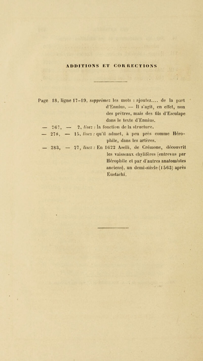 ADDITIONS ET CORRECTIONS Page 18, ligne 17-19, supprimez les mots : ajoutez de la part d'Ennius. — Il s'agit, en elîet, non des prêtres, mais des fils d'Eseulape dans le texte d'Ennius. — ÎG7, — 2, lisez : la fonction delà structure. — 278, — 15, lisez : qu'il admet, à peu près comme Héro- phile, dans les artères. — .283, — 27, lise: : En 1C22 Aselli, de Crémone, découvrit les vaisseaux chylifères (entrevus par Hérophile et par d'autres anatomistes anciens), un demi-siècle (1 563) après Eustachi.