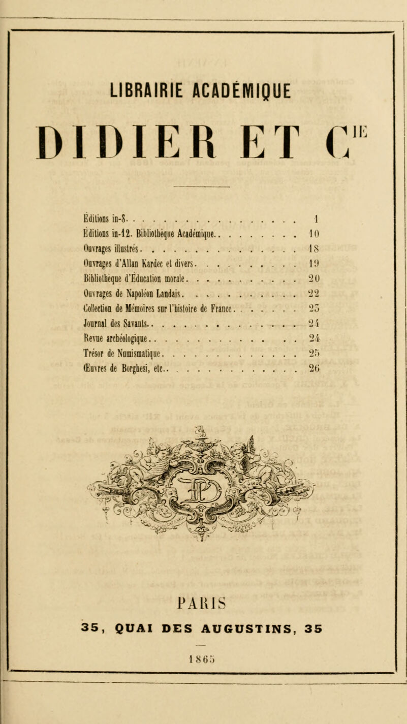 LIBRAIRIE ACADÉMIQUE DIDIER ET C Editions in-S 1 Editions in-12. Bibliothèque Académique lu itumges illustrés 18 Ouvrages d'AUan Kardec et di\ers 19 Bibliothèque d'Education morale 20 Ouvrages de Napoléon Landais '12 Collection de Mémoires sur l'histoire de France. 25 Journal des Savants 24 Revue archéologique 24 Trésor de Numismatique 25 Œuvres de Burghesi, etc.. 26 PALUS 35, QUAI DES AUGUSTINS, 35 1865