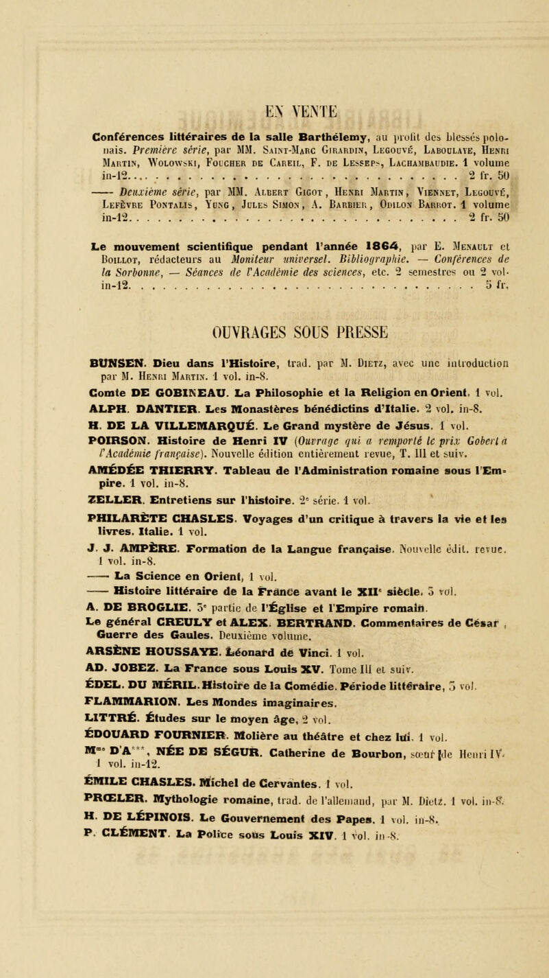 EN VENTE Conférences littéraires de la salle Barthélémy, au profit des blessés polo- nais. Première série, par MM. Saint-Marc Girardin, Legouvl-, Labodlaye, Henri Martin, Wolowski, Foicher de Careil, F. de Lessep-, Lachambaudie. 1 volume in-12 2 fr. 50 Deuxième série, par MM. Albert Gigot, Henri Martin, Viennet, Lluouvé, Lefèvre Pontalis, Yung, Jules Simon, A. Barbier, Odilon Barrot. 1 volume in-12 2 fr. 50 Le mouvement scientifique pendant l'année 1864, par E. Menailt et Boillot, rédacteurs au Moniteur universel. Bibliographie. — Conférences de la Sorbonne, — Séances de l'Académie des sciences, etc. 2 semestres ou 2 vol- in-12 5 fr. OUVRAGES SOUS PRESSE BUNSEN. Dieu dans l'Histoire, trad. par M. Dietz, avec une introduction par If. Henri Martin. 1 vol. in-S. Comte DE GOBINEAU. La Philosophie et la Religion en Orient, i vol. ALPH. DANTIER. Les Monastères bénédictins d'Italie. 2 vol. in-S. H. DE LA VILLEMARQUÉ. Le Grand mystère de Jésus. 1 vol. POIRSON. Histoire de Henri IV (Ouvrage qui a remporté le prix Gobcrl a CAcadémie française). Nouvelle édition entièrement revue, T. 111 et suiv. AMÉDÉE THIERRY. Tableau de l'Administration romaine sous l'Em- pire. 1 vol. in-8. ZELLER. Entretiens sur l'histoire. 2'- série. 1 vol. PHILARÈTE CHASLES. Voyages d'un critique à travers la vie et les livres. Italie. 1 vol. J. J. AMPÈRE. Formation de la Langue française. Nouvelle cl il. revue. 1 vol. in-8. —— La Science en Orient, 1 vol. Histoire littéraire de la France avant le XIIe siècle. 5 roi. A. DE BROGLIE. 5° partie de l'Église et l'Empire romain. Le général CREULY et ALEX. BERTRAND. Commentaires de César , Guerre des Gaules. Deuxième volume. ARSÈNE HOUSSAYE. Léonard de Vinci. 1 vol. AD. JOBEZ. La France sous Louis XV. Tome 111 et suiv. ÉDEL. DU MÉRIL.Histoire de la Comédie. Période littéraire, 3 vol. FLAMMARION. Les Mondes imaginaires. LITTRÉ. Études sur le moyen âge, 2 vol. EDOUARD FOURNIER. Molière au théâtre et chez lui, 1 vol. M»» D'A , NÉE DE SÉGUR. Catherine de Bourbon, sœtofrjWe Henri IV- 1 vol. in-12. EMILE CHASLES. Michel de Cervantes. ! vol. PRŒLER. Mythologie romaine, trad. de l'allemand, par M. Dietz. 1 vol. in-K. H. DE LÉPINOIS. Le Gouvernement des Papes. 1 vol. in-S. P. CLÉMENT. La Police sous Louis XIV. 1 vol. in-8.