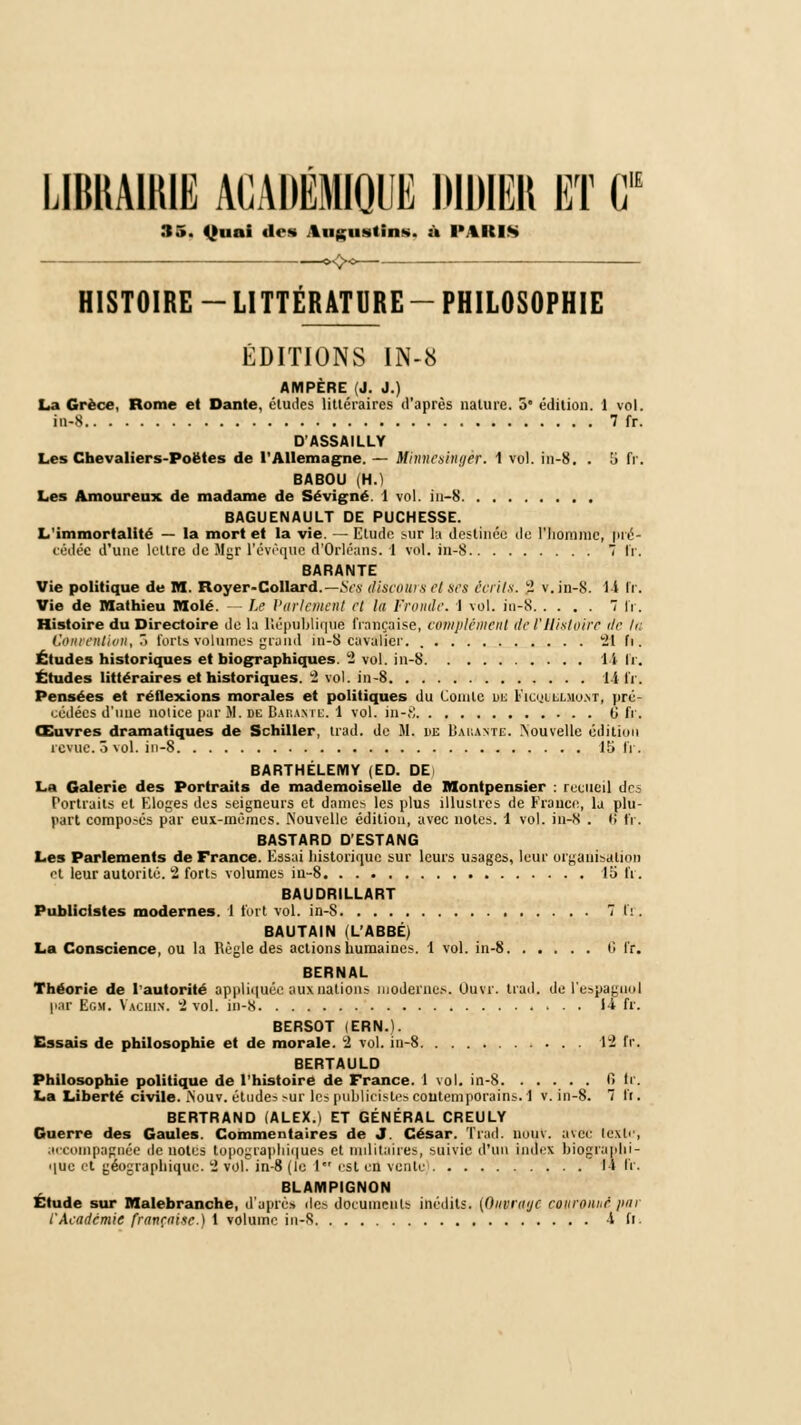 RfH rilE LIBRAIRIE ACADEMIQUE DIDIER ET C 35. Quai des Augustin*, ù l'%ICIs HISTOIRE-LITTERATURE-PHILOSOPHIE ÉDITIONS IN-8 AMPÈRE (J. J.) La Grèce, Rome et Dante, éludes littéraires d'après nature. 5 édition. 1 vol. in-S 7 fr. D'ASSAILLY Les Chevaliers-Poëtes de l'Allemagne. — Minnesingèt. 1 vol. in-8. . !> fr. BABOU (H.) Les Amoureux de madame de Sévigné. 1 vol. in-8 BAGUENAULT DE PUCHESSE. L'immortalité — la mort et la vie. — Etude sur la destinée de l'homme, pré- cédée d'une lettre de Mgr l'évèque d'Orléans, i vol. in-8 7 IV. BARANTE Vie politique de M. Royer-Collard.—Nés discours et ses écrits. 2 v.in-8. 1-i fr. Vie de Mathieu Mole. — Le l'orientent et la Fronde. 1 vol. iu-8 7 fr. Histoire du Directoire de la République française, complément de l'Histoire de l<: Contentum, ô torts volumes grand in-8 cavalier. 'il fi . Études historiques et biographiques. 2 vol. in-8 Il IV. Études littéraires et historiques. 2 vol. in-8 14 fr. Pensées et réflexions morales et politiques du Comte lie L'ionllmo.nt, pré- cédées d'une notice par II. se Basante. 4 vol. in-,') 6 fr. Œuvres dramatiques de Schiller, Irad. de M. he Barante. Nouvelle édition revue, ô vol. in-8 15 fr. BARTHELEMY (ED. DE La Galerie des Portraits de mademoiselle de Montpensier : recueil des Portraits et Eloges des seigneurs et dame> les plus illustres de France, la plu- part compo.-és par eux-mêmes. Nouvelle édition, avec notes. 1 vol. in-8 . fi fr. BASTARD D'ESTANG Les Parlements de France. Essai historique sur leurs usages, leur organisation et leur autorité. 2 forts volumes iu-8 15 fr. BAUDRILLART Publiclstes modernes. 1 fort vol. in-8 7 fr. BAUTAIN (L'ABBÉ) La Conscience, ou la Règle des actions humaines. 1 vol. in-8 t! fr. BERNAL Théorie de l'autorité appliquée aux nations moderne.--. Uuvr. trad. de l'espagnol par Bon. Vacuin. 2 vol. in-8 H fr. BERSOT (ERN.t. Essais de philosophie et de morale. 2 vol. in-8 12 IV. BERTAULD Philosophie politique de l'histoire de France. 1 vol. in-8 Il ti. La Liberté civile. iNouv. éludes sur les publicistes contemporains. 1 v.in-8. 7 ff. BERTRAND (ALEX.) ET GÉNÉRAL CREULY Guerre des Gaules. Commentaires de J. César. Trad. nom. avec texte, accompagnée dénotes topographiques et militaires, suivie d'un index biographi- que et géographique. 2 vol. in-8 (le 1 est en vente I* fr. BLAMPIGNON Étude sur Malebranche, d'après des documents inédits. (Ouvruyc ronronne par