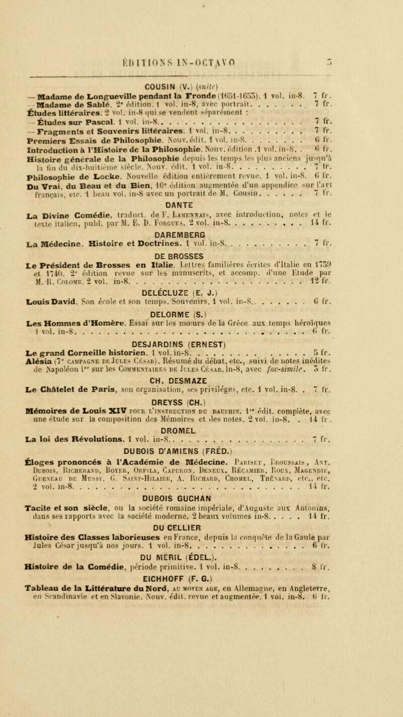 COUSIN (V.) [tuile) - Madame de Longueville pendant la Fronde(1651 -1653). I toi. in-8. 7 fr. Madame de Sable -• édition. | vol. in-R, avec jmrti-aii . 7 fr. Études littéraires.-2 toi. in-K <;tii >e tendrai séparément : Études sur Pascal. I toi. in-8 7 fr. -Fragments et Souvenirs littéraires. I toi. in-S 7 fr. Premiers Essais de Philosophie. Kouv.édit. I vol. in-8 6 li Introduction à l'Histoire de la Philosophie. Nouv. édition .1 toi. in-S. . f! fr. Histoire générale de la Philosophie depuis les temps les plos anciens jusqu'à la tin «In dix-hoitième siècle. Non», édit. 1 vol. in-S 7 lr. Philosophie de Locke. Nouvelle éditioa enUèremeol revue. 1 vol. in-S. t; lr. Du Vrai, du Beau et du Bien. I0i éditioa augmentée d'un appendice sur l'art français, etc; l beau vol. in-8 avec un portrait de M. Cousin 7 fr. DANTE La Divine Comédie, Iroduct. de F. I.ami n>-ai~, avec introduction, notes et le teste italien, pubL par M. B. I>. Forcîtes. 2 vol. in-s Il fr. DAREMBERG La Médecine. Histoire et Doctrines. 1 vol. in-S. 7 fr. DE BROSSES te Président de Brosses en Italie. Lettres familières écrites d'Italie en 17Ô'» et 17 Vi -' édition revue sur les manuscrits, et accomp. d'une Etude par M.-R. Counra. 2 vol. in-S 12 fr. DELÉCLUZE |E. J.) Louis David. Son éeole et son temps. SoUTénirs. 1 vol. in-8 C fr. DELORME (S.) Les Hommes d'Homère. Essai sur les mœurs de la Grèce aux temps héroïques I toi. in-S <'> fr. DESJARDINS (ERNEST) Le grand Corneille historien. 1 vol. in-S 5 fr. Alésia .7' CAWA8HB DbJdlbs César). Résumé du débat, etc., >uivi de notes, inédite-. de .Napoléon l sur les Commentaires i>e Jii.es César. In-8, avec fuc-simile. ô fr. CH. DESMAZE Le Châtelet de Paris, son organisation, ses privilège*, etc. 1 vol. in-8. . 7 fr. DREYSS (CH.) Mémoires de Louis XIV pool i.'instucction dc dauphin. 1 édit. complète, avei une étude sur la composition des Mémoires et des notes. 2 vol. in-S. . Il h . DROMEL La loi des Révolutions. 1 vol. in-S 7 fr. DUBOIS D'AMIENS FRED. Éloges prononcés à l'Académie de Médecine. Pariset, Iîroussais, Art. De-bois, Ricbebahd, Dover, Orfila, Caforoh, Dehbox, Rbcamibr, Roox, Magendu , iIif.mai di Hussy, G. s m \T-Ilii.Aii.t:, A. Richard, Cbohel, Tbéxard, etc., etc. i vol. in-8 14 U. DUBOIS GUCHAN Tacite et son siècle, ou la société romaine impériale, d'Auguste aux Antonins, dans ses rapports avec la société moderne. 2 beaux volumes in-8 1-i fr. DU CELLIER Histoire des Classes laborieuses en France, depuis lit conquête de In Gaule par Jules César jusqu'à nos jours. 1 vol. in-8 6 fr. DU IY1ÉRIL iÉDEL.). Histoire de la Comédie, période primitive. 1 vol. in-8 Su. EICHHOFF (F. G. i Tableau de la Littérature du Nord, ai Berna âge, en Allemagne, en Angleterre, en Scandinavie et en Slavonie. Nouv. édit. revue et augmentée, l vol. in-8. i> fr.