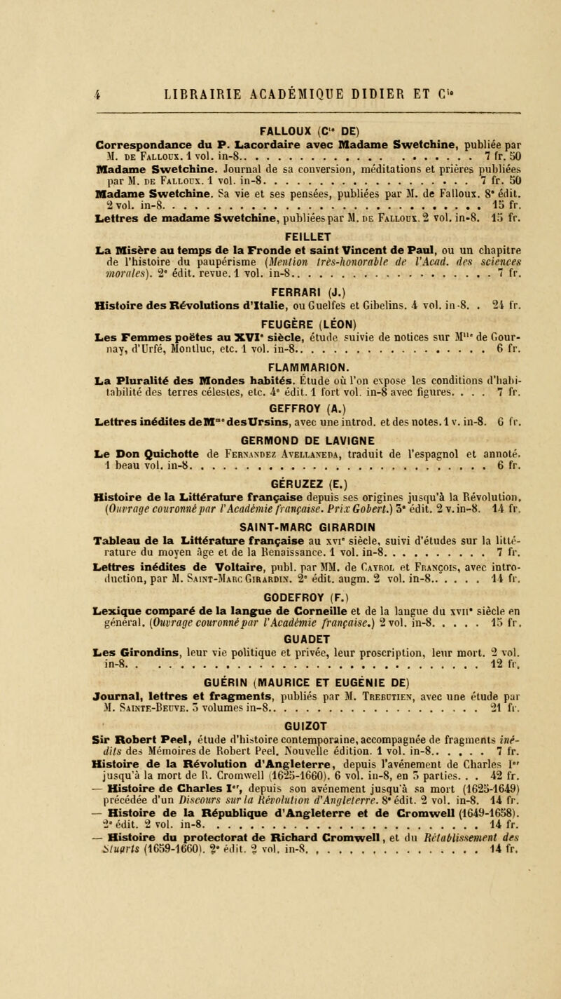 FALLOUX (C DE) Correspondance du P. Lacordaire avec Madame Swetchine, publiée par H. de Falloux. 1 vol. in-8 7 fr. 50 Madame Swetchine. Journal de sa conversion, méditations et prières publiées par M. de Falloux. 1 vol. in-8 7 fr. 50 Madame Swetchine. Sa vie et ses pensées, publiées par M. de Falloux. 8* édit. 2 vol. in-8 15 fr. Lettres de madame Swetchine. publiées par M. de Falloux. 2 vol. in-8. 15 fr. FEILLET La Misère au temps de la Fronde et saint Vincent de Paul, ou un chapitre de l'histoire du paupérisme (Mention très-honorable de l'Acad. des sciences morales). 2* édit. revue. 1 vol. in-8 7 fr. FERRARI (J.) Histoire des Révolutions d'Italie, ou Guelfes et Gibelins. 4 vol. in-8. . 2i fr. FEUGÈRE (LÉON) Les Femmes poètes au XVI* siècle, étude suivie de notices sur M' de Gour- nay, d'Urfé, Montluc, etc. 1 vol. in-8 6 fr. FLAMMARION. La Pluralité des Mondes habités. Étude où l'on expose les conditions d'habi- tabilité des terres célestes, etc. 4 édit. 1 fort vol. in-8 avec figures. ... 7 fr. GEFFROY (A.) Lettres inédites de M desUrsins, avec une introd. et des notes. 1 v. in-8. 6 fr. GERMOND DE LAVIGNE Le Don Quichotte de Fernande?, Avellaneda, traduit de l'espagnol et annoté. 1 beau vol. in-8 6 fr. GÉRUZEZ (E.) Histoire de la Littérature française depuis ses origines jusqu'à la Révolution. (Outrage couronné par l'Académie française. Prix Gobert.) 3# édit. 2 v. in-8. 14 fr. SAINT-MARC GIRARDIN Tableau de la Littérature française au xvi* siècle, suivi d'études sur la litté- rature du moyen Age et de la Renaissance. 1 vol. in-8 7 fr. Lettres inédites de Voltaire, pnbl. par MM. de Catrol et François, avec intro- duction, par M. Saint-Marc Girardin. 2* édit. augm. 2 vol. in-8 14 fr, GODEFROY (F.) Lexique comparé de la langue de Corneille et de la langue du xvu* siècle en général. (Ouvrage couronné par l'Académie française.) 2 vol. in-8 15 fr, GUADET Les Girondins, leur vie politique et privée, leur proscription, leur mort. 2 vol. in-8 12 fr. GUÉRIN (MAURICE ET EUGÉNIE DE) Journal, lettres et fragments, publiés par M. Trebctien, avec une étude par M. Sainte-Beuve. > volumes in-8 21 fr. GUIZOT Sir Robert Peel, étude d'histoire contemporaine, accompagnée de fragments iné- dits des Mémoires de Robert Peel. Nouvelle édition. 1 vol. in-8 7 fr. Histoire de la Révolution d'Angleterre, depuis l'avénemenl de Charles 1 jusqu'à la mort de P.. Cromwell (,1625-1660). 6 vol. in-8, en ■> parties. . . 42 fr. — Histoire de Charles I, depuis son avènement jusqu'à sa mort (1625-1649) précédée d'un Discours sur la Révolution d'Angleterre. 8* édit. 2 vol. in-8. 14 fr. — Histoire de la République d'Angleterre et de Cromwell (1649-1658). 2* édit. 2 vol. in-8 14 fr. — Histoire du protectorat de Richard Cromwell, et du Rétablissement des