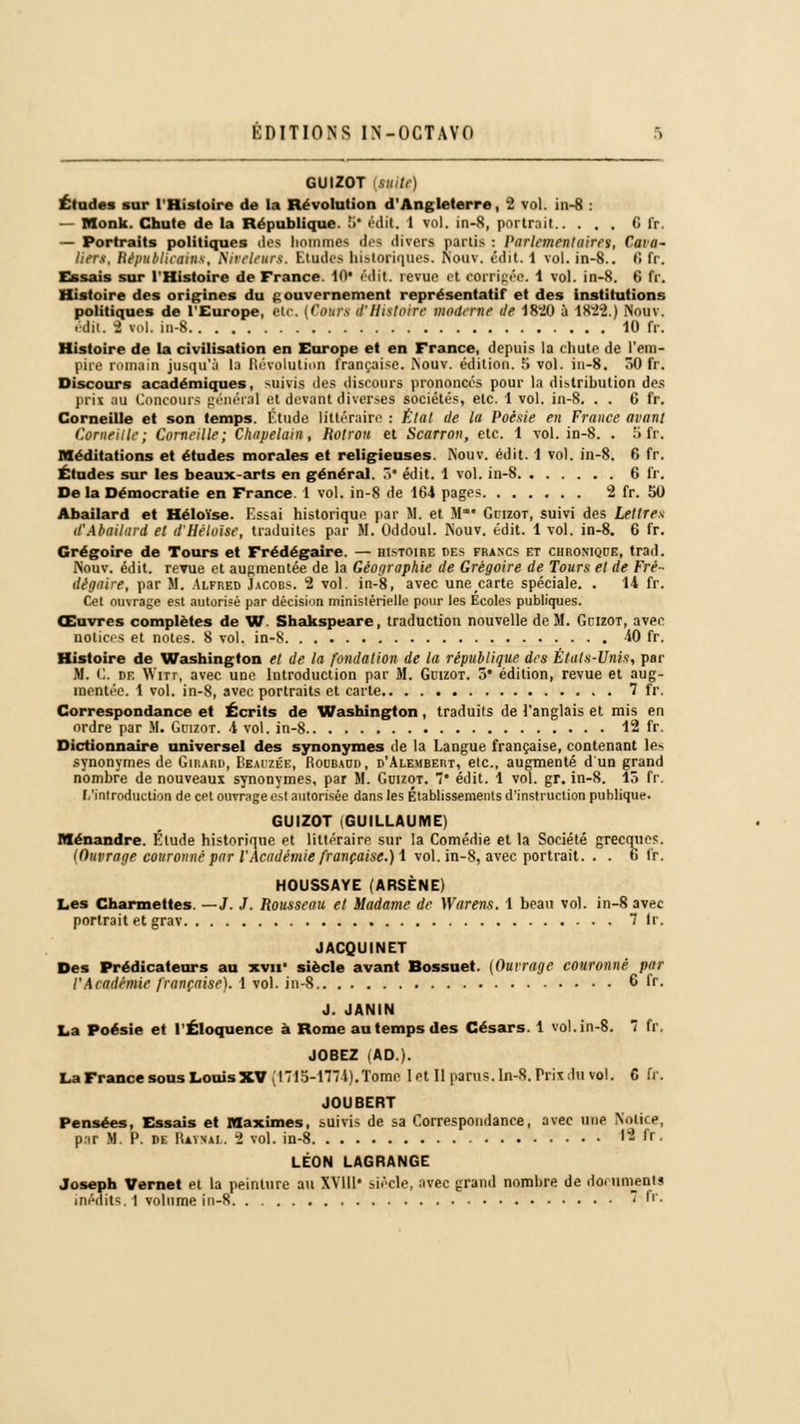 GUIZOT [suite) Éludes sur l'Histoire de la Révolution d'Angleterre, 2 vol. in-8 : — Monk. Chute de la République. .'•• édit. 1 vol. in-8, portrait 6 fr. — Portraits politiques îles hommes dos divers partis : Parlementaires, Cava- liers, Républicains, Mreleurs. Etudes historiques. Nouv. édit. 1 vol. in-8.. fi fr. Essais sur l'Histoire de France. 10 édit revue et corrigée. 1 vol. in-8. 6 fr. Histoire des origines du gouvernement représentatif et des institutions politiques de l'Europe, Me. (Cours d'Histoire moderne de 1820 à 1822.) Nouv. .dit. 2 roi. in-8 10 fr. Histoire de la civilisation en Europe et en France, depuis la chute de l'em- pire romain jusqu'ù la Révolution française. Nouv. édition. S vol. in-8. 30 fr. Discours académiques, suivis des discours prononces pour la distribution des prix au Concours général et devant diverses sociétés, etc. 1 vol. in-8. . . 6 fr. Corneille et son temps. Étude littéraire : État de la Poésie en France avant Corneille; Corneille; Chapelain, Rotroti et Scarron, etc. 1 vol. in-8. . 5fr. Méditations et études morales et religieuses. Nouv. édit. 1 vol. in-8. 6 fr. Études sur les beaux-arts en général. 5 édit. 1 vol. in-8 6 fr. De la Démocratie en France. 1 vol. in-8 de 164 pages 2 fr. 50 Abailard et Héloïse. Essai historique par M. et M' Guizot, suivi des Lettres d'Abailard et d'Héloïse, traduites par M. Oddoul. Nouv. édit. 1 vol. in-8. 6 fr. Grégoire de Tours et Frédégaire. — histoire des francs et chronique, trad. Nouv. édit. revue et augmentée de la Géographie de Grégoire de Tours et de Fré- dégaire, par M. .Alfred Jacobs. 2 vol. in-8, avec une carte spéciale. . 14 fr. Cet ouvrage est autorisé par décision ministérielle pour les Ecoles publiques. Œuvres complètes de W Shakspeare, traduction nouvelle de M. Guizot, avec notices et notes. 8 vol. in-8 40 fr. Histoire de Washington et de la fondation de la république des États-Unis, par M. C. de AYitt, avec une Introduction par M. Guizot. 5* édition, revue et aug- mentée. 1 vol. in-8, avec portraits et carte 7 fr. Correspondance et Écrits de Washington, traduits de l'anglais et mis en ordre par M. Gdizot. 4 vol. in-8 12 fr. Dictionnaire universel des synonymes de la Langue française, contenant lés synonymes de Girard, Beaizée, Roubadd, d'Alembert, etc., augmenté d'un grand nombre de nouveaux synonymes, par M. Guizot. 7* édit. 1 vol. gr. in-8. 15 fr. [/introduction de cet ouvrage est autorisée dans les Établissements d'instruction publique. GUIZOT (GUILLAUME) Ménandre. Elude historique et littéraire sur la Comédie et la Société grecques. (Ouvrage couronné par l'Académie française.) 1 vol. in-8, avec portrait. . . 6 fr. HOUSSAYE (ARSÈNE) Les Charmettes —J. J. Rousseau et Madame de Warens. 1 beau vol. in-8 avec portrait et grav 7 Ir. JACQUINET Des Prédicateurs au xvu' siècle avant Bossuet. (Ouvrage couronné par l'Académie française). 1 vol. in-8 6 Ir. J. JANIN La Poésie et l'Éloquence à Rome au temps des Césars. 1 vol. in-8. 7 fr. JOBEZ (AD). La France sous LouisXV (1715-1774).Tome 1 et II parus. In-8. Prix du vol. 6 fr. JOUBERT Pensées, Essais et Maximes, suivis de sa Correspondance, avec une Notice, par M. P. de IUynai . 2 vol. in-8 ■- •' • LÉON LAGRANGE Joseph Vernet et la peinture au XVIll* siècle, avec grand nombre de documents inédits. ] volume in-8 • Ir.