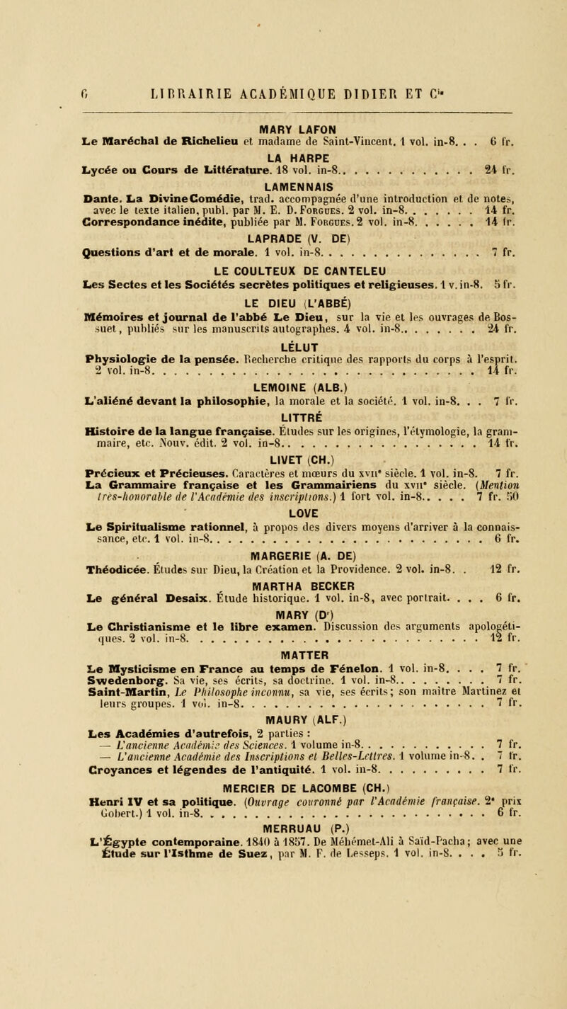 MARY LAFON Le Maréchal de Richelieu et madame de Saint-Vincent. 1 vol. in-8. . . 6 fr. LA HARPE Lycée ou Cours de Littérature. 18 vol. in-8 24 fr. LAMENNAIS Dante. La Divine Comédie, trad. accompagnée d'une introduction et de note», avec le texte italien, publ. par M. E. D. Forgdes. 2 vol. in-8 14 fr. Correspondance inédite, publiée par M. Forgues. 2 vol. in-8 14 Ir. LAPRADE (V. DE) Questions d'art et de morale. 1 vol. in-8 7 fr. LE COULTEUX DE CANTELEU Les Sectes et les Sociétés secrètes politiques et religieuses. I v. in-8. 5 fr. LE DIEU L'ABBÉ, Mémoires et journal de l'abbé Le Dieu, sur la vie et les ouvrages de Bos- suet, publiés sur les manuscrits autographes. 4 vol. in-8 24 fr. LÉLUT Physiologie de la pensée, r.echerche critique des rapports du corps à l'esprit. 2 vol. in-8 14 fr. LEMOINE (ALB.) L'aliéné devant la philosophie, la morale et la société. 1 vol. in-8. . . 7 fr. LITTRÉ Histoire de la langue française. Études sur les origines, l'élymologie, la gram- maire, etc. îNouv. édit. 2 vol. in-8 14 fr. LIVET (CH.) Précieux et Précieuses. Caractères et mœurs du xvn siècle. 1 vol. in-8. 7 fr. La Grammaire française et les Grammairiens du xvn siècle. {Mention très-honorable tle l'Académie des inscriptions.) 1 fort vol. in-8 7 fr. 50 LOVE Le Spiritualisme rationnel, à propos des divers moyens d'arriver à la connais- sance, etc. 1 vol. in-8 6 fr. MARGERIE (A. DE) Théodicée. Études sur Dieu, la Création et la Providence. 2 vol. in-8. . 12 fr. MARTHA BECKER Le général Desaix. Étude historique. 1 vol. in-8, avec portrait. ... 6 fr. MARY (D') Le Christianisme et le libre examen. Discussion des arguments apologéti- ques. 2 vol. in-8 12 fr. MATTER Le Mysticisme en France au temps de Fénelon. 1 vol. in-8. ... 7 fr. Swedenborg. Sa vie, ses écrits, sa doctrine. 1 vol. in-8 . . . 7 fr. Saint-Martin, Le Philosophe inconnu, sa vie, ses écrits; son maître Marlinez et leurs groupes. 1 vol. in-8 7 fr. MAURY (ALF.) Les Académies d'autrefois, 2 parties : — L'ancienne Académie des Sciences. 1 volume in-8 7 fr. — L'ancienne Académie des Inscriptions et Belles-Lettres. I volume in-8. . 7 Ir. Croyances et légendes de l'antiquité. 1 vol. in-8 7 fr. MERCIER DE LACOMBE (CH.) Henri IV et sa politique. (Ouvrage couronné par l'Académie française. 2* prix Gobert.) 1 vol. in-8 6 fr. MERRUAU (P.) L'Egypte contemporaine. 1840 à 1857. De Méhémet-Ali à Said-Pacha; avec une