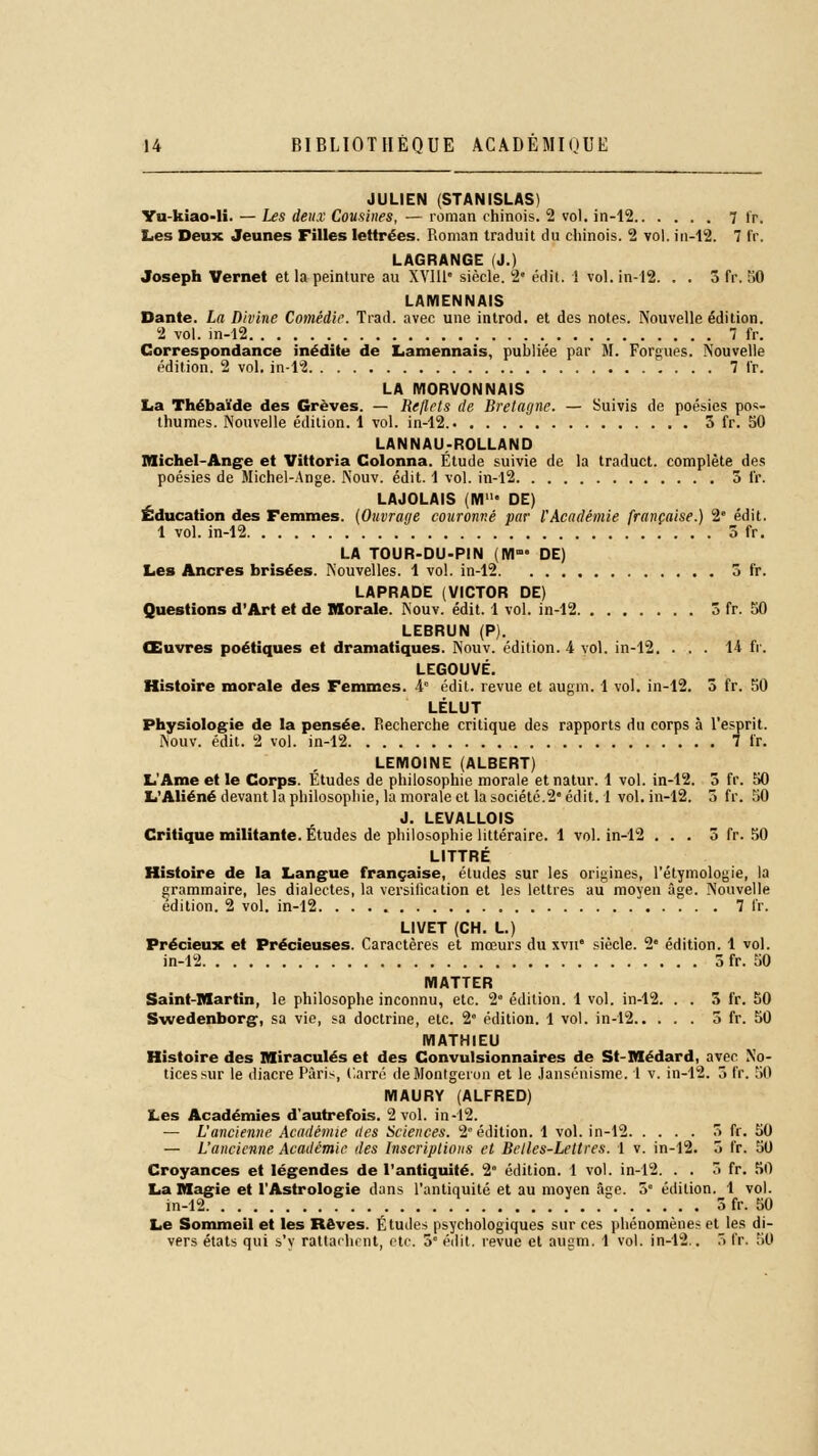 JULIEN (STANISLAS) Yu-kîao-li. — Les deux Cousines, — roman chinois. 2 vol. in-12  fr. Les Deux Jeunes Filles lettrées. Roman traduit du chinois. 2 vol. in-12. 7 IV. LAGRANGE (J.) Joseph Vernet et la peinture au XVIU siècle. 2e édit. 1 vol. in-12. . . 5 fr. 50 LAMENNAIS Dante. La Divine Comédie. Trad. avec une introd. et des notes. Nouvelle édition. 2 vol. in-12 7 fr. Correspondance inédite de Lamennais, publiée par M. Forgues. Nouvelle édition. 2 vol. in-12 7 tr. LA MORVONNAIS La Thébaïde des Grèves. — Reflets de Bretagne. — Suivis de poésies pos- thumes. Nouvelle édition. 1 vol. in-12. 3 fr. 50 LANNAU-ROLLAND Michel-Ange et Vittoria Colonna. Étude suivie de la traduct. complète des poésies de Michel-Ange. Nouv. édit. 1 vol. in-12 5 fr. LAJOLAIS iM1 DE) Éducation des Femmes. (Ouvrage couronné par l'Académie française.) 2e édit. 1 vol. in-12 5 fr. LA TOUR-DU-PIN (M- DE) Les Ancres brisées. Nouvelles. 1 vol. in-12 5 fr. LAPRADE (VICTOR DE) Questions d'Art et de Morale. Nouv. édit. 1 vol. in-12 3 fr. 50 LEBRUN (P). Œuvres poétiques et dramatiques. Nouv. édition. 4 vol. in-12. ... 14 fr. LEGOUVÉ. Histoire morale des Femmes. 4° édit. revue et augm. 1 vol. in-12. 3 fr. 50 LÉLUT Physiologie de la pensée. Recherche critique des rapports du corps à l'esprit. Nouv. édit. 2 vol. in-12 7 fr. LEMOINE (ALBERT) L'Ame et le Corps. Études de philosophie morale et natur. 1 vol. in-12. 3 fr. 50 L'Aliéné devant la philosophie, la morale et la société.2° édit. 1 vol. in-12. 3 fr. 50 J. LEVALLOIS Critique militante. Études de philosophie littéraire. 1 vol. in-12 ... 3 fr. 50 LITTRÉ Histoire de la Langue française, études sur les origines, l'étymologie, la grammaire, les dialectes, la versification et les lettres au moyen âge. Nouvelle édition. 2 vol. in-12 7 fr. LIVET (CH. L.) Précieux et Précieuses. Caractères et mœurs du xvn* siècle. 2 édition. 1 vol. in-12 3 fr. 50 MATTER Saint-Martin, le philosophe inconnu, etc. 2e édition. 1 vol. in-12. . . 3 fr. 50 Swedenborg, sa vie, sa doctrine, etc. 2e édition. 1 vol. in-12 3 fr. 50 MATHIEU Histoire des Miraculés et des Convulsionnaires de St-Médard, avec No- tices sur le diacre Paris, Carré deMonlgeron et le Jansénisme. 1 v. in-12. 3 fr. 50 MAURY (ALFRED) Les Académies d'autrefois. 2 vol. in-12. — L'ancienne Académie des Sciences. 2° édition. 1 vol. in-12 5 fr. 50 — L'ancienne Académie des Inscriptions et Belles-Lettres. 1 v. in-12. 5 fr. 50 Croyances et légendes de l'antiquité. 2* édition. 1 vol. in-12. . . 5 fr. 50 La Magie et l'Astrologie dans l'antiquité et au moyen Sse. 3° édition. 1 vol. in-12 . . . 3fr. 50 Le Sommeil et les Rêves. Études psychologiques sur ces phénomènes et les di- vers états qui s'y rattachent, etc. 5° édit. revue et augm. 1 vol. in-12.. 5 fr. 50