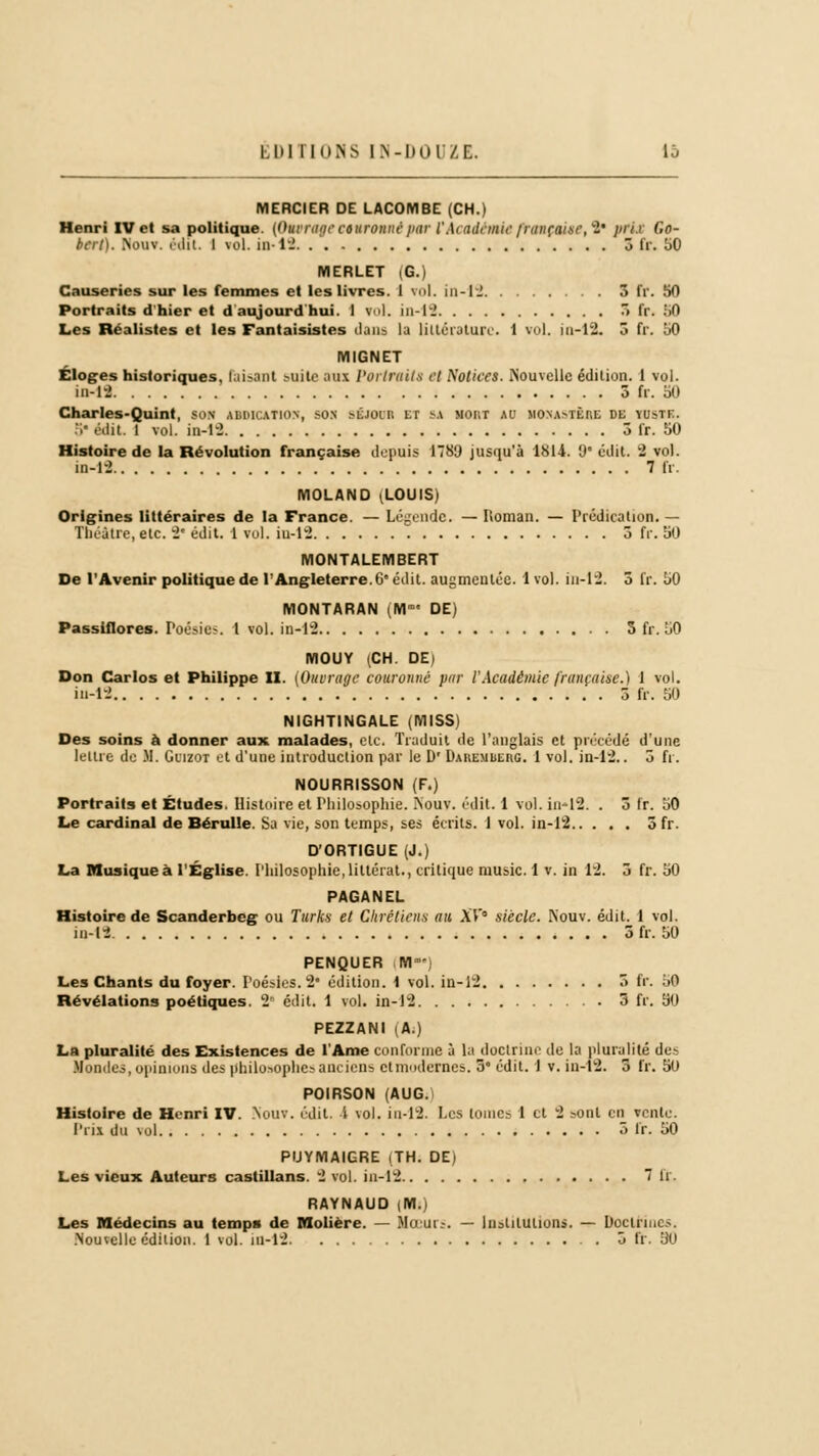 LUI 1I0NS LN-Kul'/C. 1J MERCIER DE LACOMBE (CH.) Henri IV et sa politique. [Ouvra;/? couronné par IWiadt/m? /rançat.s?, S* pflX Go- bert). Nouv. édit. I vol. in-12 3 IV. bO MERLET (G.) Causeries sur les femmes et les livres. 1 roi. in-12 3 fr. 50 Portraits d'hier et d aujourd'hui. 1 vol. in-12 3 IV. 50 Les Réalistes et les Fantaisistes dans la littérature. 1 vol. in-12. 3 fr. 50 MIGNET Éloges historiques, raisant suite aux Portraits et Notices. Nouvelle édition. 1 vol. in-12 5 fr. bï> Charles-Quint, son UDICAT103, son s&IOOR et sa Mont au monastère de ïustf. 5 édit. 1 vol. in-12 3 fr. 50 Histoire de la Révolution française depuis 1789 jusqu'à 1814. 9* édit. 2 vol. in-12 7 fr. MOLAND .LOUIS* Origines littéraires de la France. — Légende. — Iloman. — Prédication. — Théâtre, etc. 2' édit. 1 vol. iu-12 3 fr. 50 MONTALEMBERT De l'Avenir politique de l'Angleterre. 6° édit. augmentée. 1vol. in-12. 3 fr. 50 MONTARAN (M DE) Passiflores. Poésie?. 1 vol. in-12 5 fr. 50 IVIOUY (CH. DE) Don Carlos et Philippe II. (Ouvrage couronné par l'Académie française.) 1 vol. iu-12 5 fr. 50 NIGHTINGALE (MISS) Des soins à donner aux malades, etc. Traduit de l'anglais et précédé d'une lettre de M. Guizot et d'une introduction par le D' DAKEMbEnc 1 vol. in-12.. 3 fr. NOURRISSON (F.) Portraits et Études. Histoire et Philosophie. Nouv. édit. 1 vol. in-12. . 3 IV. 50 Le cardinal de Bérulle. Sa vie, son temps, ses écrits. 1 vol. in-12 ôfr. D'ORTIGUE (J.) La Musique à l'Église. Philosophie, littéral., critique music. 1 v. in 12. 3 fr. 50 PAGANEL Histoire de Scanderbcg ou Turks et Chrétiens au AT0 siècle. Nouv. édit. 1 vol. in-12 3 fr. 50 PENQUER M  Les Chants du foyer. Poésies. 2* édition, i vol. in-12 3 (V. 50 Révélations poétiques. 2* édit. 1 vol. in-12 3 fr. 50 PEZZANI (A.) La pluralité des Existences de l'Ame conforme à la doctrine de la pluralité des Mondes, opinions des philosophes anciens et modernes. 3 édit. 1 v. iu-12. 3 fr. 50 POIRSON (AUG. Histoire de Henri IV. Nouv. édit. 1 vol. in-12. Les tomes 1 et 2 sont en vente. Prix du \ol 5 IV. 50 PUYMAIGRE (TH. DE) Les vieux Auteurs castillans. 2 vol. iu-12 7 IV. RAYNAUD (M.) Les Médecins au temps de Molière. — Mu ut.-. — Institutions. — Doctrines.