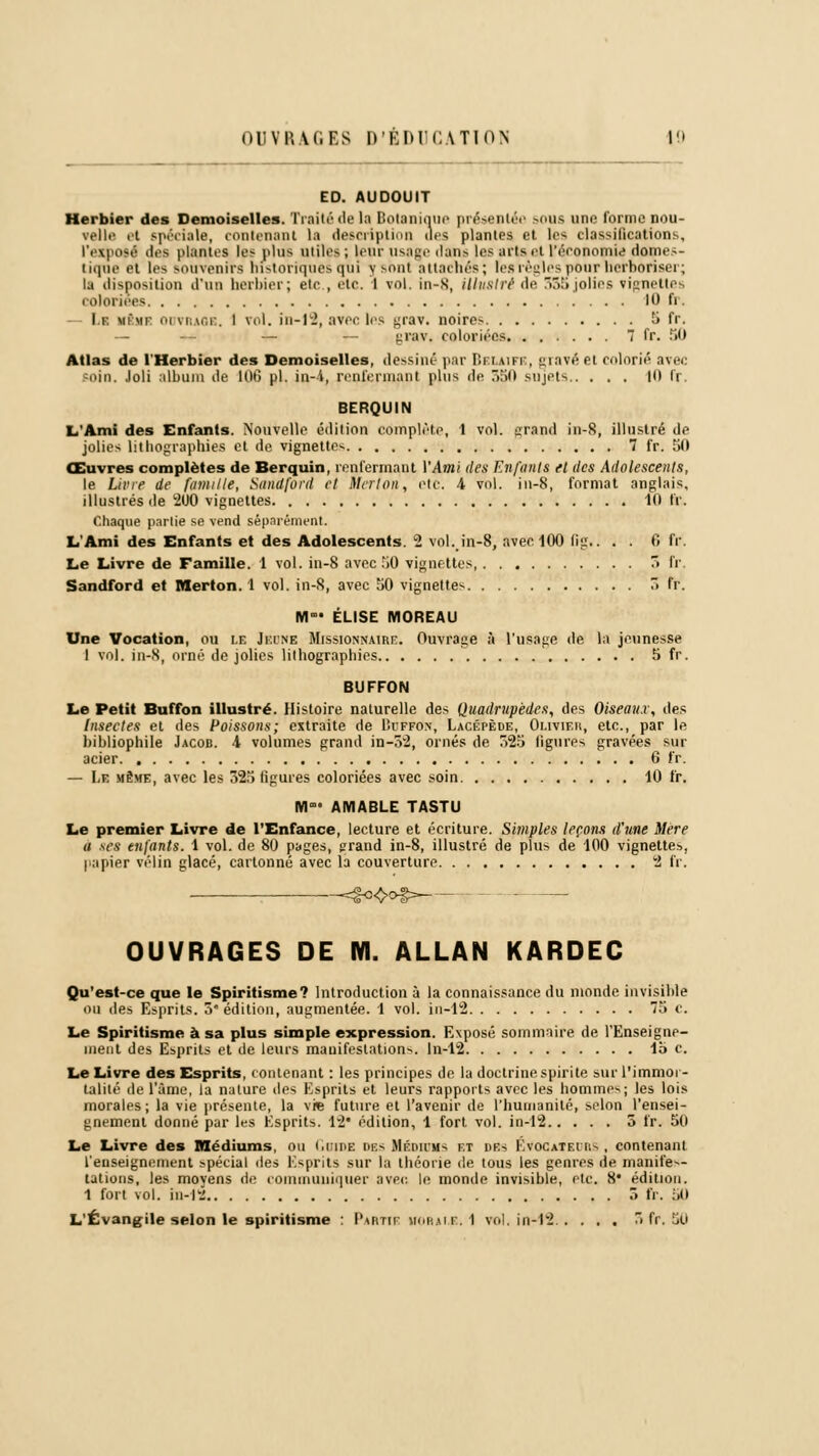 onviui.es d'éducation 10 ED. AUDOUIT Herbier des Demoiselles. Traité île la Botanique présentée sous une forme nou- velle ri spéciale, contenant la description des plantes et les classifications, l'exposé des plantes les plus utiles ; leur usage ilans les arts et l'économie domes- tique et le^ souvenirs historiques qui y sont attachés; les règles pour herboriser; la disposition d'un herbier; etc., etc. 1 vol. in-S, illustré de 33ajolies vignettes coloriées 10 fr. La mimp ouvrage, I vol. in-12, avec les grav. noires 5 fr. — — grav. coloriées 7 fr. 50 Atlas de l'Herbier des Demoiselles, dessiné par Belaife, gravé et colorié avec soin. Joli album de 106 pi. in-i, renfermant plus de 550 sujets 10 fr. BERQUIN L'Ami des Enfants. Nouvelle édition complète, 1 vol. grand in-8, illustré de jolies lithographies et de vignettes 7 fr. 50 Œuvres complètes de Berquin, renfermant VAmi des Enfanta et des Adolescents, le Livre de famille, Sundford et Merton, etc. 4 vol. in-8, format anglais. illustrés de 200 vignettes 10 IV. Chaque partie se vend séparément L'Ami des Enfants et des Adolescents. 2 vol. in-8, avec 100 fig.. . . 6 fr. Le Livre de Famille. 1 vol. in-8 avec iO vignettes 5 fr. Sandford et Merton. 1 vol. in-8, avec 50 vignettes 5 fr. M- ÉLISE MOREAU Une Vocation, ou u Jeune Missionnaire. Ouvrage à l'usage de la jeunesse I vol. in-8, orné de jolies lithographies 5 fr. BUFFON Le Petit Buffon illustré. Histoire naturelle des Quadrupèdes, des Oiseaux, des Insectes et des Poissons; extraite de Buffon, Lacépède, Olivier, etc., par le bibliophile Jacob. 4 volumes grand in-32, ornés de 525 ligures gravées sur acier 6 fr. — Le même, avec les 325 figures coloriées avec soin 10 fr. lïl' AMABLE TASTU Le premier Livre de l'Enfance, lecture et écriture. Simples leçons d'une Mère u .ses enfants. 1 vol. de 80 pages, grand in-8, illustré de plus de 100 vignettes, papier vélin glacé, cartonné avec la couverture 2 fr. OUVRAGES DE M. ALLAN KARDEC Qu'est-ce que le Spiritisme? Introduction à la connaissance du monde invisible ou des Esprits. 5 édition, augmentée. 1 vol. in-12 75 e. Le Spiritisme à sa plus simple expression. Exposé sommaire de l'Enseigne- ment des Esprits et de leurs manifestations. In-12 lb c. Le Livre des Esprits, contenant : les principes de la doctrine spirite sur l'immor- talité de l'âme, la nature des Esprits et leurs rapports avec les hommes; les lois morales; la vie présente, la \K future et l'avenir de l'humanité, selon l'ensei- gnement donné par les Esprits. 12' édition, 1 fort vol. in-12 5 fr. 50 Le Livre des Médiums, ou GoiDE DBS MÉDIBlts f.t i>es Evocatfxrs , contenant l'enseignement spécial des Esprits sur la théorie de tous les genres de manifes- tations, les moyens de communiquer avec, le monde invisible, etc. 8* édition. 1 fort vol. in-12 ô fr. 50