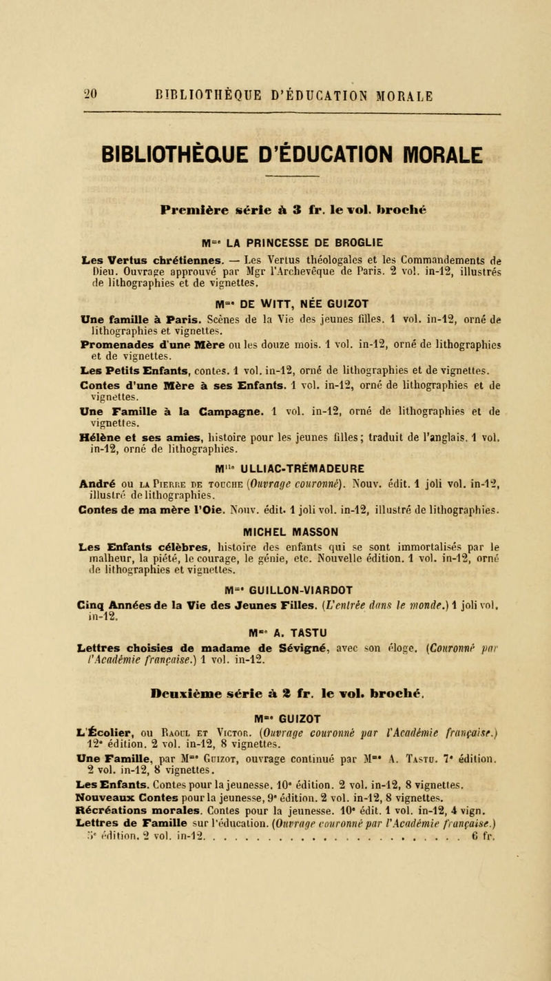 BIBLIOTHÈQUE D'ÉDUCATION MORALE Première série a 3 fr. le vol. broché M- LA PRINCESSE DE BROGLIE Les Vertus chrétiennes. — Les Vertus théologales et les Commandements de Dieu. Ouvrage approuvé par Mgr l'Archevêque de Paris. 2 vol. in-12, illustrés de lithographies et de vignettes. M»' DE WITT, NÉE GUIZOT Une famille à Paris. Scènes de la Vie des jeunes fdles. 1 vol. in-12, orné de lithographies et vignettes. Promenades d'une Mère ou les douze mois. 1 vol. in-12, orné de lithographies et de vignettes. Les Petits Enfants, contes. 1 vol. in-12, orné de lithographies et de vignettes. Contes d'une Mère à ses Enfants. I vol. in-12, orné de lithographies et de vignettes. Une Famille à la Campagne. 1 vol. in-12, orné de lithographies et de vignettes. Hélène et ses amies, histoire pour les jeunes filles; traduit de l'anglais. 1 vol. in-12, orné de lithographies. FVI ULLIAC-TRÉMADEURE André ou la Pierre t>e tocciie (Ouvrage couronné). Nouv. édit. 1 joli vol. in-12, illustré de lithographies. Contes de ma mère l'Oie. Nouv. édit. 1 joli vol. in-12, illustré de lithographies. MICHEL MASSON Les Enfants célèbres, histoire des enfants qui se sont immortalisés par le malheur, la piété, le courage, le génie, etc. Nouvelle édition. 1 vol. in-12, orné de lithographies et vignettes. M- GUILLON-VIARDOT Cinq Années de la Vie des Jeunes Filles. (L'entrée dans le inonde.) 1 joli vol. in-12. M- A. TASTU Lettres choisies de madame de Se vigne, avec >on éloge. (Couronné pm l'Académie française.) 1 vol. in-12. Deuxième série à S fr. le vol. broché. M GUIZOT L'Écolier, ou Raoil et Victor. (Ouvrage couronné par l'Académie française.) 12* édition. 2 vol. in-12, 8 vignettes. Une Famille, par M* Gcizot, ouvrage continué par M' A. Tastu. 1' édition. 2 vol. in-12, 8 vignettes. Les Enfants. Contes pour la jeunesse. 10* édition. 2 vol. in-12, 8 vignettes. Nouveaux Contes pour la jeunesse, 9' édition. 2 vol. in-12, 8 vignettes. Récréations morales. Contes pour la jeunesse. 10* édit. 1 vol. in-12, 4 vign. Lettres de Famille sur l'éducation. (Ouvrage couronné par l'Académie française.) .>' édition, 2 vol. in-12 6 fr.