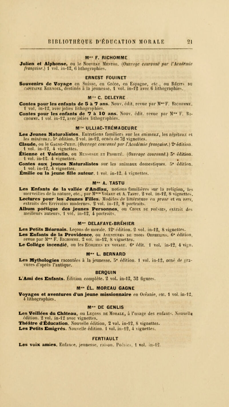 NI F. RICHOMME Julien et Alphonse, ou le Nouveau Mentor. (Outrage couronné par l'Académie française.) 1 vol. in-12, f! lithographies. ERNEST FOUINET Souvenirs de Voyage en Suisse, en Grèce, en Espagne, etc., ou Récits du UPTTAlftl EsBHOBL, destinés ;'i la jeunesse. 1 vol. in-12 avee. 6 lithographie--. M C. DELEYRE Contes pour les enfants de 5 à 1 ans. Nouv. édit. revue par M* F. Riciiomme. I vol. in-12, avec jolies lithographies. Contes pour les enfants de 7 à 10 ans. Nouv. édit. revue par M* F, Ri- ciiomme. 1 vol. in-12, avec jolies lithographies. M' ULLIAC-TRÉIHADEURE Les Jeunes Naturalistes. Entretiens familiers sur les animaux, les végétaux et les minérau.i. 5* édition. 2 vol. in-12, ornés de 32 vignettes. Claude, ou le Gagne-I'etit. (Ouvrage couronné par l'Académie française.) 2* édition. 1 vol. in-12, 4 vignettes. Etienne et Valentin, ou Mensonge et Probité. (Ouvrage couronné.) 5* édition. 1 vol. in-12. i vignettes. , Contes aux jeunes Naturalistes sur les animaux domestiques, fi* édition. 1 vol. in-12, 4 vignettes. Emilie ou la jeune fille auteur. I vol. in-12. i vignettes. M A. TASTU Les Enfants de la vallée d'Andlau, notions familières sur la religion, les merveilles de la nature, etc., par M™ Voïakt et A. Tastc. 2 vol. in-12, 8 vignettes. Lectures pour les Jeunes Filles. Modèles de littérature en prose et en vers, extraits des F.crivains modernes. 2 vol. in-12, 8 portraits. Album poétique des jeunes Personnes, ou Choix de poésies, extrait des meilleurs auteurs. 1 vol. in-12, 4 portraits. M- DELAFAYE-BRÉHIER Les Petits Béarnais. Leçons de morale. 12* édition. 2 vol. in-12, 8 vignettes. Les Enfants de la Providence, ou Avextufies de trois Orphelins. 6* édition, revue par M1* F. Riciiomme. 2 vol. in-12, S vignettes. Le Collège incendié, ou les Ecoliers en voyage. 6 édit. 1 vol, in-12, 4 vign, M°- L. BERNARD Les IHythologies racontées à la jeunesse. 5* édition. 1 vol. in-12, orné de gra- vures d'après l'antique. BERQUIN L'Ami des Enfants. Édition complète. 2 vol. in-12, 32 figures. M* EL. MOREAU GAGNE Voyages et aventures d'un jeune missionnaire en Océanie, etc. 1 vol. in-12, l lithographies. IYI- DE GENLIS Les Veillées du Château, ou Leçons ne Morale, à l'usage des enfant-. Nouvelle. édition. 2 vol. in-12 avec vignettes. Théâtre d'Éducation. Nouvelle édition, 2 vol. in-12, 8 vignettes. Les Petits Emigrés. Nouvelle édition. 1 vol. in-12, 4 vignettes. FERTIAULT Les voix amies. Enfance, jeunesse, raison. Pocsios, 1 vol, in-12.