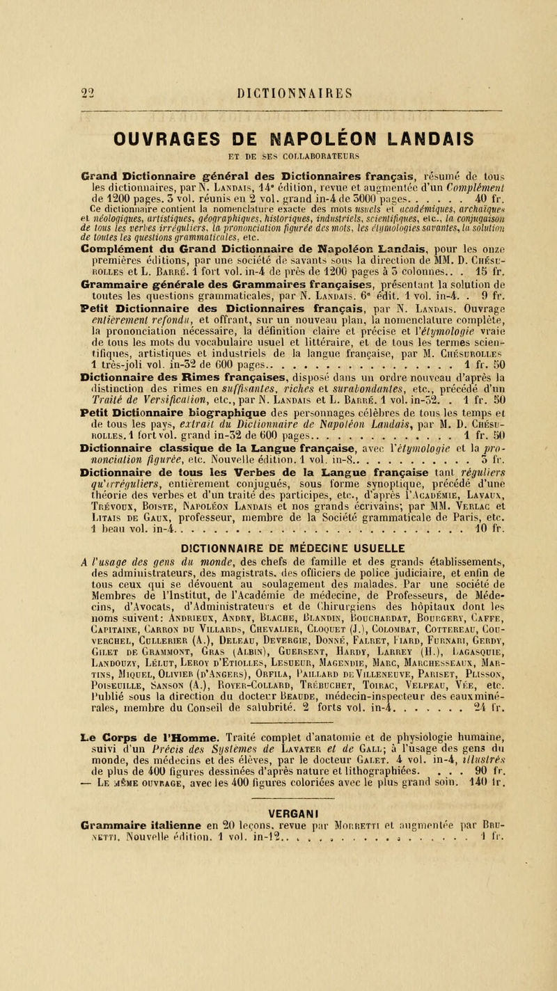 OUVRAGES DE NAPOLEON LANDAIS ET DE SES COLLABORATEURS Grand Dictionnaire général des Dictionnaires français, résumé de tous les dictionnaires, parN. Landais, 14* édition, revue et augmenlée d'un Complément de 1200 pages. 5 vol. réunis en 2 vol. grand in-4de 5000 pages 40 fr. Ce dictionnaire contient la nomenclature exacte des mots usuels et académiques, archaïques et néologiques, artistiques, géographiques, historiques, industriels, scie?itifiques, etc., la conjugaison de tous les verbes irréguliers, la prononciation figurée des mots, les étnmologies savantes, la solution de toutes les questions grammaticales, etc. Complément du Grand Dictionnaire de Napoléon Landais, pour les onze premières éditions, par une société de savants sous la direction de MM. D. Chésu- uolles et L. Barré. 1 fort vol. in-4 de près de 1200 pages à 5 colonnes.. . 15 fr. Grammaire générale des Grammaires françaises, présentant la solution de toutes les questions grammaticales, par N. Landais. 6 édit. 1 vol. in-4. . 0 fr. Petit Dictionnaire des Dictionnaires français, par N. Landais. Ouvrage entièrement refondu, et offrant, sur un nouveau plan, la nomenclature complète, la prononciation nécessaire, la définition claire et précise et Yétymologie vraie de tons les mots du vocabulaire usuel et littéraire, et de tous les ternies scien- tifiques, artistiques et industriels de la langue française, par M. Ciiésuroli.es 1 très-joli vol. in-52 de 000 pages 1 fr. KO Dictionnaire des Rimes françaises, disposé dans un ordre nouveau d'après la distinction des rimes en suffisantes, riches et surabondantes, etc., précédé d'un Traité de Versification, etc., par N. Landais et L. Barré. 1 vol. in-52. . 1 fr. 50 Petit Dictionnaire biographique des personnages célèbres de tous les temps et de tous les pays, extrait du Dictionnaire de Napoléon Landais, par M. D. Chési- ROLLEs.l fort vol. grand in-52 de 600 pages 1 fr. 50 Dictionnaire classique de la Langue française, avec Yétymologie et la pro- nonciation figurée, eu:. Nouvelle édition. 1 vol. in-8 3 fr,. Dictionnaire de tous les Verbes de la Langue française tant réguliers qiï'irréguliers, entièrement conjugués, sous forme synoptique, précédé d'une théorie des verbes et d'un traité des participes, etc., d'après ('Académie, Lavaux, Trévoux, Boiste, Napoléon Landais et nos grands écrivains; par MM. Verlac et Litais de Gaux, professeur, membre de la Société grammaticale de Paris, etc. 1 beau vol. in-4 10 fr. DICTIONNAIRE DE MÉDECINE USUELLE A l'usage des gens du monde, des chefs de famille et des grands établissements, des administrateurs, des magistrats, des officiers de police judiciaire, et enfin de tous ceux qui se dévouent au soulagement des malades. Par une société de Membres de l'Institut, de l'Académie de médecine, de Professeurs, de Méde- cins, d'Avocats, d'Administrateurs et de Chirurgiens des hôpitaux dont les noms suivent: Andrieux, An-dry, Blache, Blandin, Bouchardat, Bourgery, Caffe, Capitaine, Carron du Villards, Chevalier, Cloquet (J.), Colombat, Cottereau, Cob- verchel, Cullerier (A.), Deleau, Devergie, Donné, Falret, Iiard, Furnari, Gerdy, Gilet de Grammont, Gras (Albin), Gdersent, Hardy, Larrey (11.), Lagasquie, Landouzy, Lélut, Leroy d'Etioi.les, Lesueur, Magendie, Marc, Marchesseaux, Mar- tins, Miquel, Olivier (d'Angers), Orfila, Paillard deVilleneuve, Pariset, Plisson, POISEDILLE, Î5ANSON (A.), PiOYER-CoLLARD, TrÉBUCHET, ToiRAC, VELrEAU, VÉE, etc. Publié sous la direction du docteur Beaude, médecin-inspecteur des eaux miné- rales, membre du Conseil de salubrité. 2 forts vol. in-A 24 fr. Le Corps de l'Homme. Traité complet d'anatomie et de physiologie humaine, suivi d'un Précis des Systèmes de Lavater et de Gall; à l'usage des gens du monde, des médecins et des élèves, par le docteur Galet. 4 vol. in-4, illustré* de plus de 400 figures dessinées d'après nature et lithographiées. ... 90 fr. — Le même ouvrage, avec les 400 figures coloriées avec le plus grand soin. 140 lr. VERGANI Grammaire italienne en 20 leçons, revue par Morretti et augmentée par Bnu- nktti. Nouvelle édition. 1 vol. in-12.. i 1 fr.