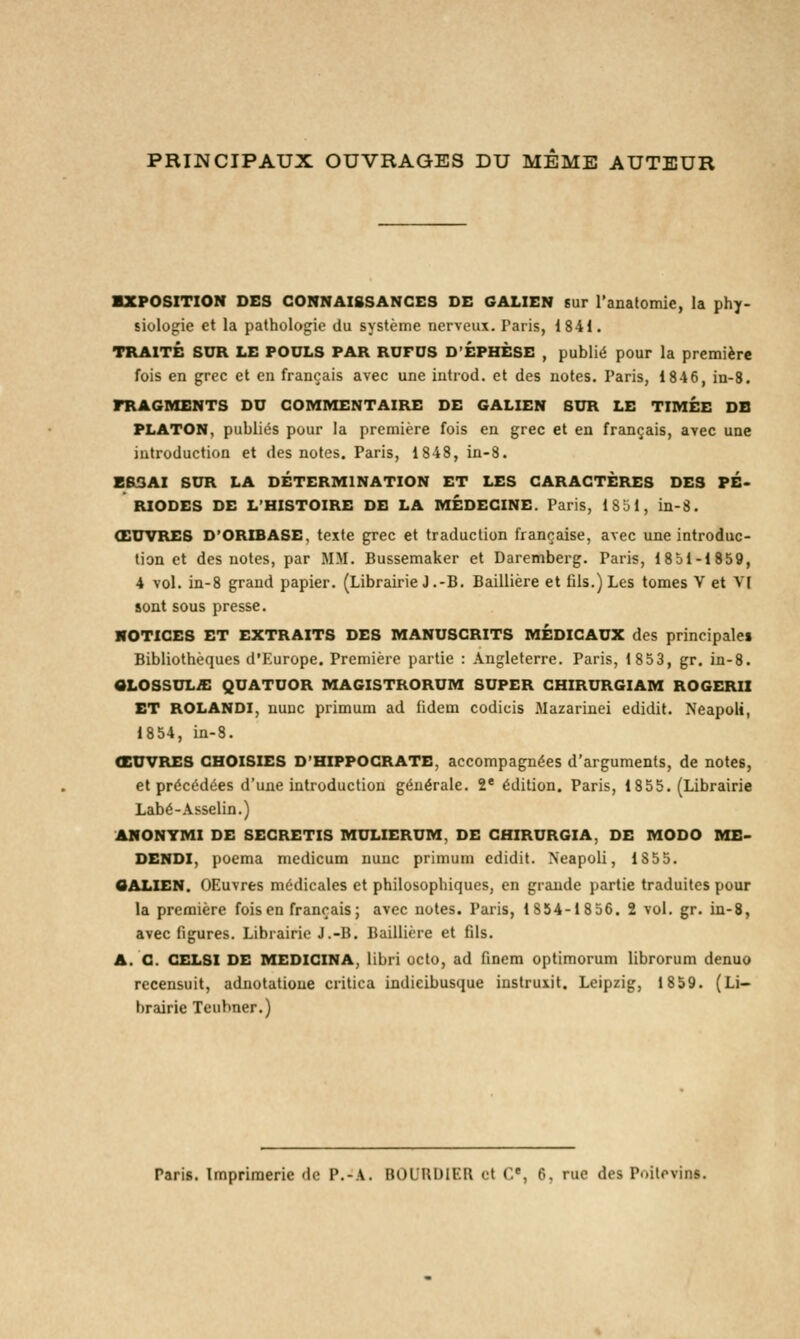 PRINCIPAUX OUVRAGES DU MEME AUTEUR EXPOSITION DES CONNAISSANCES DE GALIEN sur l'anatomie, la phy- siologie et la pathologie du système nerveux. Paris, 1841. TRAITÉ SUR LE POULS PAR RUFDS D'EPHÈSE , publié pour la première fois en grec et en français avec une introd. et des notes. Paris, 1846, in-8. FRAGMENTS DU COMMENTAIRE DE GALIEN SUR LE TIMEE DE PLATON, publiés pour la première fois en grec et en français, avec une introduction et des notes. Paris, 1848, in-8. ESSAI SUR LA DÉTERMINATION ET LES CARACTÈRES DES PÉ- RIODES DE L'HISTOIRE DE LA MÉDECINE. Paris, 1851, in-8. ŒUVRES D'ORIBASE, texte grec et traduction française, avec une introduc- tion et des notes, par MM. Bussemaker et Daremberg. Paris, 1851-1859, 4 vol. in-8 grand papier. (Librairie J.-B. Baillière et fils.) Les tomes V et VI sont sous presse. NOTICES ET EXTRAITS DES MANUSCRITS MÉDICAUX des principales Bibliothèques d'Europe. Première partie : Angleterre. Paris, 1853, gr. in-8. aLOSSULA QUATUOR MAGISTRORUM SUPER CHIRURGIAM ROGERII ET ROLANDI, nunc primum ad fidem codicis Mazarinei edidit. Neapoli, 1854, in-8. ŒUVRES CHOISIES D'HIPPOCRATE, accompagnées d'arguments, de notes, et précédées d'une introduction générale. 2e édition. Paris, 1855. (Librairie Labé-Asselin.) ANONVMI DE SECRETIS MULIERUM, DE CHIRURGIA, DE MODO ME- DENDI, poema medicum nunc primum edidit. Neapoli, 1855. GALIEN. OEuvres médicales et philosophiques, en grande partie traduites pour la première fois en français; avec notes. Paris, 1854-18 56. 2 vol. gr. in-8, avec figures. Librairie J.-B. Baillière et fils. A. C. CELSI DE MEDICINA, libri octo, ad finem optimorum librorum denuo recensuit, adnotatioue critica indieibusque instruxit. Leipzig, 1859. (Li- brairie Teubner.) Paris. Imprimerie de P.-A. BOURDIER et Ce, 6, me des Poitevins.