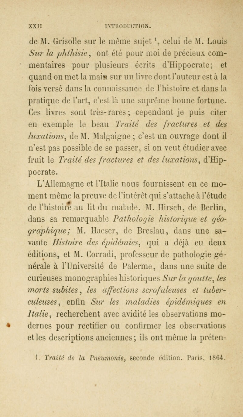 de M. Grisolle sur le même sujet ', celui de M. Louis Sur la phthisie, ont été pour moi de précieux com- mentaires pour plusieurs écrits d'Hippocrate; et quand on met la mai» sur un livre dont l'auteur est à la fois versé dans la connaissance de l'histoire et dans la pratique de l'art, c'est là une suprême bonne fortune. Ces livres sont très-rares; cependant je puis citer en exemple le beau Traité des fractures et des luxations, de M. Malgaigne ; c'est un ouvrage dont il n'est pas possible de se passer, si on veut étudier avec fruit le Traité des fractures et des luxations, d'Hip- pocrate. L'Allemagne et l'Italie nous fournissent en ce mo- ment même la preuve de l'intérêt qui s'attache à l'étude de l'histoire au lit du malade. M. Hirsch, de Berlin, dans sa remarquable Pathologie historique et géo- graphique; M. Haeser, de Breslau, dans une sa- vante Histoire des épidémies, qui a déjà eu deux éditions, et M. Corradi, professeur de pathologie gé- nérale à l'Université de Palerme, dans une suite de curieuses monographies historiques Sur la goutte, les morts subites, les affections scrofuleuses et tuber- culeuses, enfin Sur les maladies épidémiques en Italie, recherchent avec avidité les observations mo- dernes pour rectifier ou confirmer les observations et les descriptions anciennes; ils ont même la préten- I Traité de la Pneumonie, seconde édition. Paris, 18G4.