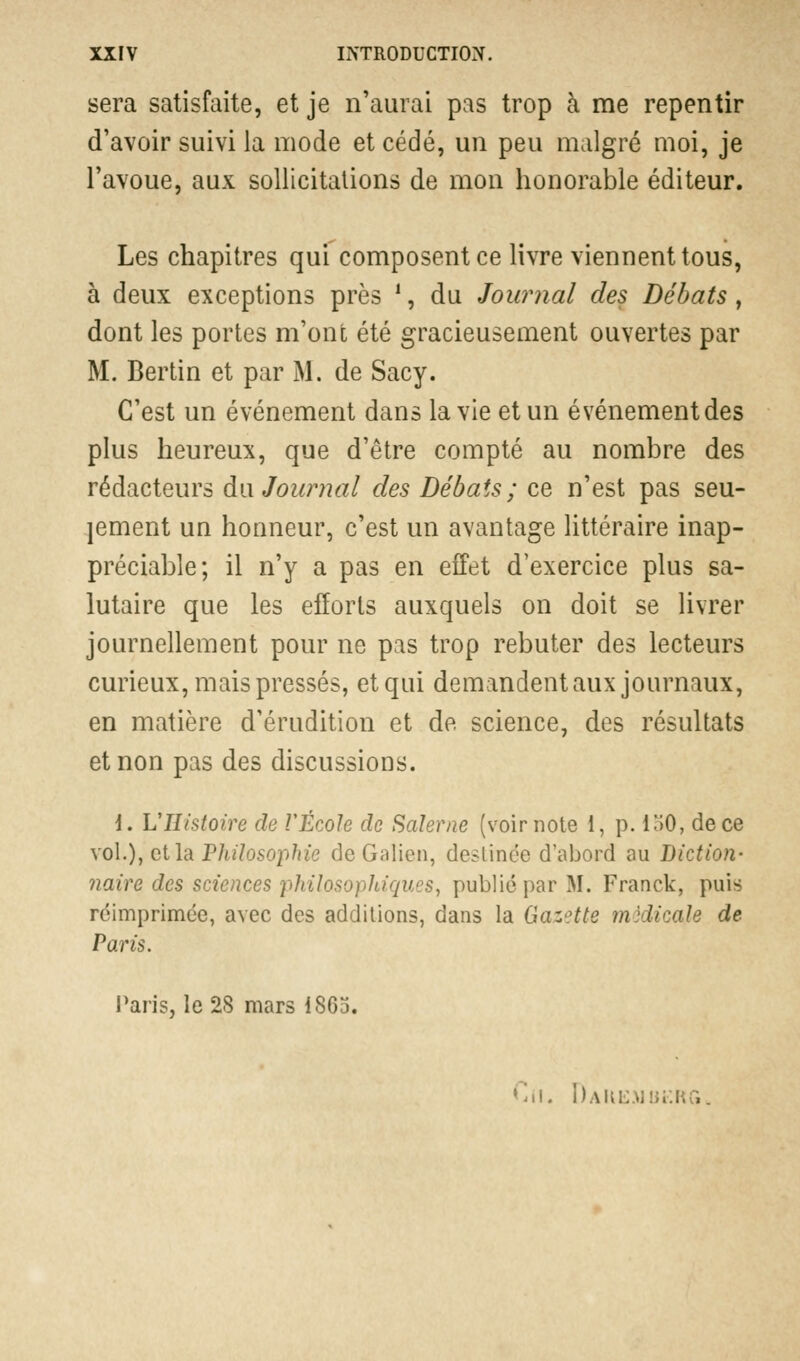 sera satisfaite, et je n'aurai pas trop à me repentir d'avoir suivi la mode et cédé, un peu malgré moi, je l'avoue, aux sollicitations de mon honorable éditeur. Les chapitres qui composent ce livre viennent tous, à deux exceptions près ', du Journal des Débats, dont les portes m'ont été gracieusement ouvertes par M. Bertin et par M. de Sacy. C'est un événement dans la vie et un événement des plus heureux, que d'être compté au nombre des rédacteurs du Journal des Débats; ce n'est pas seu- lement un honneur, c'est un avantage littéraire inap- préciable; il n'y a pas en effet d'exercice plus sa- lutaire que les efforts auxquels on doit se livrer journellement pour ne pas trop rebuter des lecteurs curieux, mais pressés, etqui demandent aux journaux, en matière d'érudition et de science, des résultats et non pas des discussions. i. VHistoire de VÉcole de Saïerne (voir note 1, p. 150, de ce vol.), et la PJiilosophie de Galien, destinée d'abord au Diction- naire des sciences pli ilo<o)Juqucs, publié par M. Franck, puis réimprimée, avec des additions, dans la Gazette médicale de Paris. Paris, le 28 mars 1865. Cn. Dahemukrg.