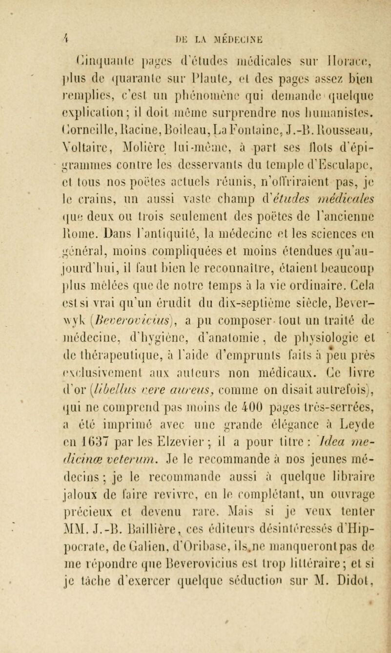 Cinquante pages d'études médicales sur Horace, plus de fjuaranle sur Piaule, el des pages assez bien remplies, c'est un phénomène qui demande quelque explication; il doit môme surprendre nos humanistes. Corneille, Racine, Boileau, La Fontaine, J.-B.Roussean, Voltaire, Molière lui-même, à part ses llols d'épi- grammes contre les desservants du temple d'Eseulape, el tous nos poêles actuels réunis, n'offriraient pas, je le crains, un aussi vaste champ Rètudes médicales ([Lie deux ou trois seulement des poètes de l'ancienne Home. Dans l'antiquité, la médecine et les sciences en général, moins compliquées et moins étendues qu'au- jourd'hui, il l'a a t bien le reconnaître, étaient beaucoup plus mêlées que de notre temps à la vie ordinaire. Cela esl si vrai qu'un érudit du dix-septième siècle, Bever- \yyk {Bevwovicius)i a pu composer tout un traité de médecine, d'hygiène, d'analomie. de physiologie et de thérapeutique, à l'aide d'emprunts faits à peu près exclusivement aux ailleurs non médicaux. Ce livre d'or [libellas tiere aurais, comme on disait autrefois . qui ne comprend pas moins de 400 pages très-Serrées, a été imprimé avec une grande élégance à Leyde en 1037 par les Elzevier ; il a pour titre: Idea me- dicinœ veterum. Je le recommande à nos jeunes mé- decins ; je le recommande aussi à quelque libraire jaloux de faire revivre, en le complétant, un ouvrage précieux et devenu rare. Mais si je veux tenter MM.,T.-15. Baillière, ces éditeurs désintéressés d'Hip- pocrate, de Galien, d'Oribase, ils.ne manqueront pas de me répondre que Beveroviriiis est trop littéraire; et si je tache d'exercer quelque séduction sur M. Didot.