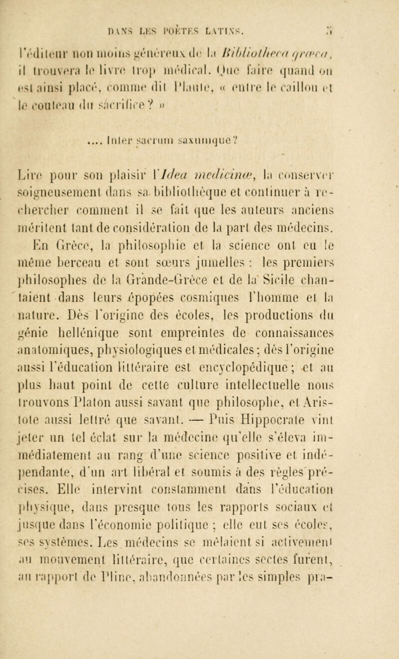 l'édilenr non moins généreux de Ici Uibliotheca grœca% il trouvera lo livre trop médical. Que Faire quand on bsI ainsi placé, comme dil Plante, « entre le caillou et \r contenu du sacrifii e ? u .... Init'j- sacrum saxumquc'.' Livç pour son plaisir i'Jdea medicinœ, la conserver soigneusement dans sa bibliothèque et continuera re- chercher comment il se fait que les ailleurs anciens méritent tant déconsidération de la part des médecins. En Grèce, la philosophie et la science ont eu le même berceau et sont sœurs jumelles : les premiers philosophes de la Grande-Grèce et de la Sicile chan- taient dans leurs épopées cosmiques l'homme et la nature. Dès l'origine des écoles, les productions du génie hellénique sont empreintes de connaissances anatomiques, physiologiques et médicales : dès l'origine aussi l'éducation littéraire est encyclopédique; et au plus haut point de cette culture, intellectuelle nous trouvons Platon aussi savant que philosophe, el Aris- lote aussi lettré que savant. — Puis Hippocrate vint jeter un tel éclat sur la médecine qu'elle s'éleva im- médiatement au rang d'une science positive et indé- pendante, d'un art libéral et soumis à des règles pré- cises. Elle intervint constamment dans l'éducation physique, dans presque tous les rapports sociaux cl jusque dans l'économie politique ; elle eut ses écoles, ses systèmes. Les médecins se mêlaient si aclivemeni au mouvement littéraire, que certaines sectes furent, au rapport <le Pline, abandonnées parles simples pra-