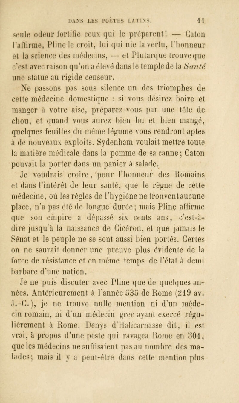 seule odeur fortifie ceux qui le préparent! — Caton l'affirme, Pline le croit, lui qui nie la vertu, l'honneur ei la seîence des médecins, — et Plutarque trouve que l'es! avec raison qu'on a élevé dans le temple de la Santé une statue au rigide censeur. Ne passons pas sous silence un des Iriomphes de cette médecine domeslique : si vous désirez boire et manger à votre aise, préparez-vous par une tête de chou, et quand vous aurez bien bu et bien mangé, quelques feuilles du même légume vous rendront aptes à de nouveaux exploits. Sydenham voulait mettre toute la matière médicale dans la pomme de sa canne; Caton pouvait la porter dans un panier à salade. Je voudrais croire, pour l'honneur des Romains et dans l'intérêt de leur santé, que le règne de cette médecine, où les règles de l'hygiène ne trouvent aucune place, n'a pas été de longue durée; mais Pline affirme que son empire a dépassé six cents ans, c'est-à- dire jusqu'à la naissance de Gicéron, et que jamais le Sénat et le peuple ne se sont aussi bien portés. Certes on ne saurait donner une preuve plus évidente de la force de résistance et en même temps de l'état à demi barbare d'une nation. Je ne puis discuter avec Pline que de quelques an- nées. Antérieurement à l'année 535 de Rome (219 av. J.-C), je ne trouve nulle mention ni d'un méde- cin romain, ni d'un médecin grec ayant exercé régu- lièrement à Rome. Denys d'Halicarnasse dit, il est vrai, à propos d'une peste qui ravagea Rome en 301, que les médecins ne suffisaient pas au nombre des ma- lades: mais il y a peut-être dans cette mention plus