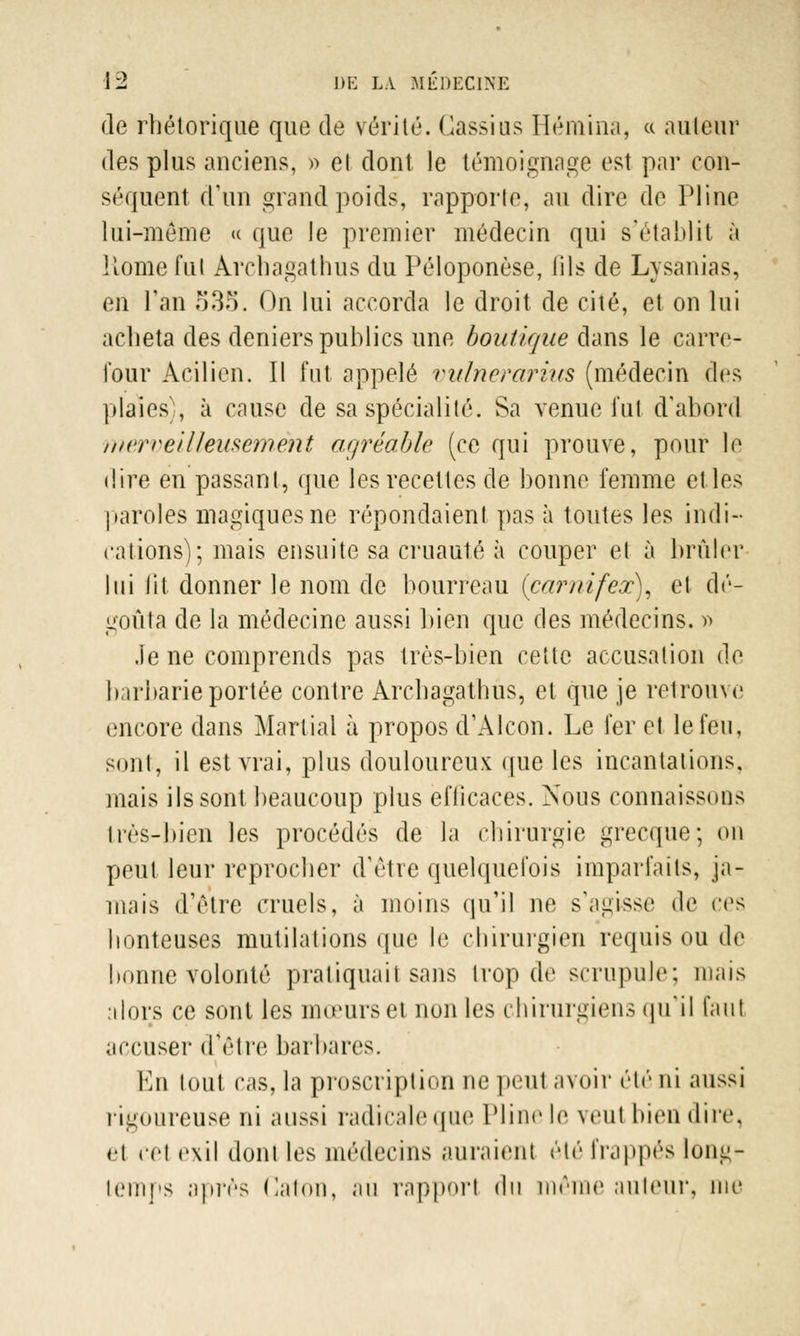 de rhétorique que de vérité. Cassius Hémina, « auteur des plus anciens, » el dont le témoignage est par con- séquent d'un grand poids, rapporte, au dire de Pline lui-même « que le premier médecin qui s'établit à Home fui Arcbagathus du Péloponèse, lils de Lysanias, en Tan 535. On lui accorda le droit de cité, et on lui acheta des deniers publics une boutique dans le carre- four Acilien. Il fut appelé vulnerariics (médecin des plaies), à cause de sa spécialité. Sa venue fut d'abord merveilleusèrhênt agréable (ce qui prouve, pour le dire en passant, que les recettes de bonne femme et les paroles magiques ne répondaient pas à toutes les indi- cations); mais ensuite sa cruauté à couper el à brûler lui lit donner le nom de bourreau (carnifex), et dé- goûta de la médecine aussi bien que des médecins. » .le ne comprends pas très-bien cette accusation de barbarie portée contre Arcbagathus, el que je retrouve encore dans Martial à propos d'Alcon. Le fer et le feu, sont, il est vrai, plus douloureux que les incantations. mais ils sont beaucoup plus eflicaces. Xous connaissons Irès-bien les procédés de la chirurgie grecque; on peut leur reprocher d'être quelquefois imparfaits, ja- mais d'être cruels, à moins qu'il ne s'agisse de ces honteuses mutilations que le chirurgien requis ou de bonne volonté pratiquait sans trop de scrupule; mais [dors ce sont les mœurs et non les chirurgiens qu'il faut accuser d'être barbares. En tout cas, la proscription ne peul avoir éle ni aussi rigoureuse ni aussi radicale que Pline le veut bien dire, <■! cet exil dont les médecins auraient été frappés long- temps après Caton, au rapporl du même auteur, me