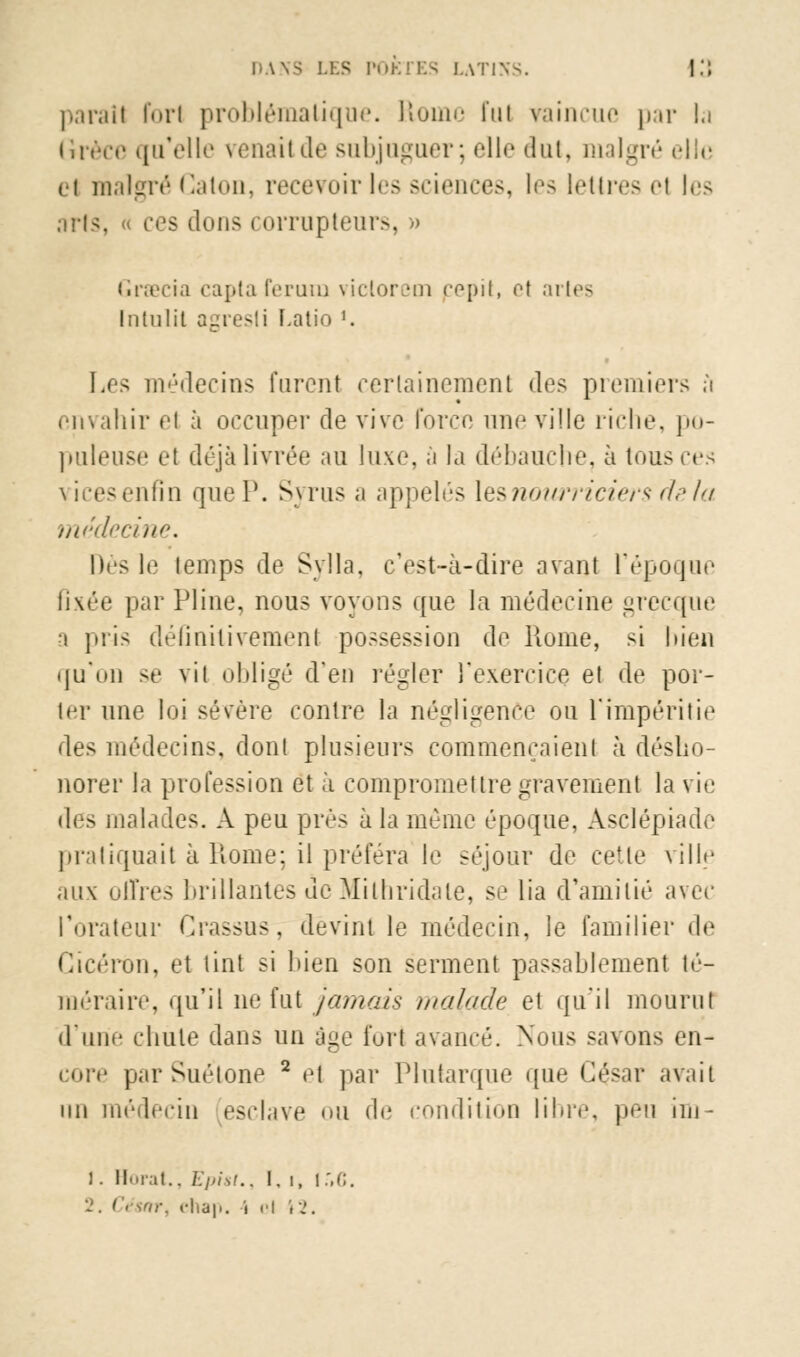 parai! forl problématique. Rome fui vaincue par la ilnVe qu'elle venait de subjuguer; elle dut. malgré clic ci malgré Gaton, recevoir les sciences, les lettres el les arts, « ces dons corrupteurs, » Gracia capta ferura victorem pepit, et artes Intulit agresti I.atio J. Les médecins furent certainement des premiers ;ï envahir cl à occuper de vive force une ville riche, po- puleuse et déjà livrée au luxe, à la débauche, à tous ces vicesenfin quel'. Syrus a appelés [es nourriciers de la médecine. Dès le lemps de Sylla, c'est-à-dire avant l'époque fixée par Pline, nous voyons que la médecine grecque a pris déflnilivemenl possession de Hume, si bien qu'on se vit obligé d'en régler l'exercice et de por- ter une loi sévère contre la négligence ou l'impéritie des médecins, dont plusieurs commençaient à désho- norer la profession et à compromettre gravement la vie (\c> malades. A peu près à la même époque, Asclépiade pratiquait à Home; il préfera le séjour de cette ville aux offres brillantes de Milhridate, se lia d'amitié avec l'orateur Crassus, devint le médecin, le familier de Gïcérôn, et tint si bien son serment passablement té- méraire, qu'il ne fut jamais, malade et qu'il mourut d'une cliule dans un âge fort avancé. Nous savons en- core par Suétone 2 et par Plutarque que César avait un médecin esclave <>u de condition libre, peu im - 1. limai.. Epist., i, i, i:,G.