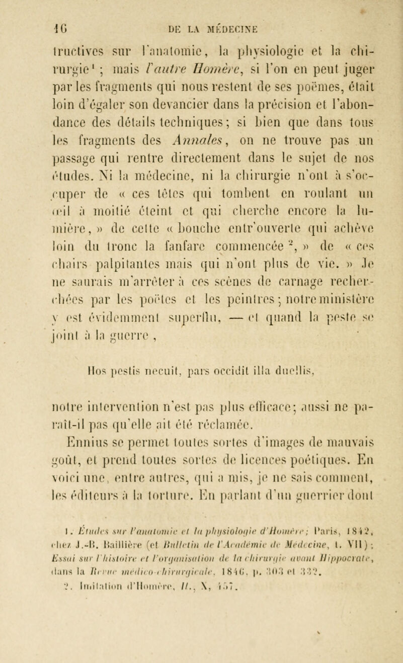 tructîvcs sur l'anatomie, la physiologie et la chi- rurgie1 ; mais Vautre Homère, si l'on en peut juger par les fragments qui nous restent de ses poèmes, était loin d'égaler son devancier dans la précision et l'abon- dance des détails techniques ; si bien que dans tous les fragments des Annales, on ne trouve pas un passage qui rentre directement dans le sujet de nos études. Ni la médecine, ni la chirurgie n'ont à s'oc- cuper de « ces Lêlcs qui tombent en roulant nu reil à moitié éteint et qui cherche encore la lu- mière,» de celte « bouche entrouverte qui achève loin du tronc la fanfare commencée 2, » de « ces chairs palpitantes mais qui n'ont plus de vie. » Je ne saurais m'arrêter à ces scènes de carnage recher- chées par les poètes el les peintres •, notre ministère \ est évidemmenl superflu, — el quand la peste se joint à la guerre , llos pestts necuit, pars occidit illa duellis, notre intervention n'est pas plus efficace; aussi ne pa- raît-il pas qu'elle ait été réclamée, Ennius se permet toutes sortes d'images de mauvais goût, el prend toutes sortes do licences poétiques. Eu voici une, entre autres, qui a mis, je ne sais comment, les éditeurs à la torture. En parlant d'un guerrier dont 1. Etudes sur Vanaloniie el Ut physiologie d'Homère', Paris, 1842, riiez .1.-1!. Baillière (el Bulletin de l'Académie de Médecine, l. Vil). Essai sur l'histoire et l'organisation «/< ta chirurgie avant tJippocratet dans la ïïcvun médico-chirurgicale, ISiii. \>. 803 el ',',''.