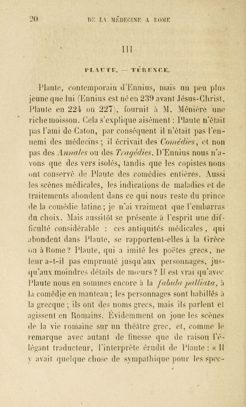 Ul m. un-. ri ■:Ri;xr, i:. Piaule, contemporain d'Ennius, mais un peu plus jeune que lui (Ennius est né en 239 avant Jésus-Chrisl, Piaule en 224 ou 227 ), fournil à M. Ménière une riche moisson. Gela s'explique aisément : Piaule n'étail pas l'ami de Caton, par conséquent il n'était pas l'en- nemi des médecins; il écrivait des Cpmêdiesi et non pas des Annales ou des Tragédies. D'Ennius nous n'a- vons que des vers isolés, tandis que les copistes nous ont conservé de Plante des comédies entières. Aussi les scènes médicales, les indications de maladies et de traitements abondent dans ce qui nous reste du prince de la comédie latine; je n'ai vraiment que l'embarras du choix. Mais aussitôt se présente à l'esprit une dif- ficulté considérable : ces antiquités médicales, qui abondent dans Plaute, se rapportent-elles à la (irèce ou à Rome? Plaute, qui a imité les poètes grecs, ne leura-t-il pas emprunté jusqu'aux personnages, jus- qu'aux moindres détails de mœurs? li est vrai qu'avec Plaute nous en sommes encore à la fabula palliata, à la comédie en manteau ; les personnages sont habillés a la grecque ; ils ont des noms grecs, mais ils parlent eî agissent en Romains. Évidemmenl on joue les scènes <le la vie romaine sur un théâtre grec, et, comme le remarque avec autant de finesse que de raison Iné- légant traducteur, l'interprète érndil de Plante : « Il \ avail quelque chose de sympathique pour lesspec-