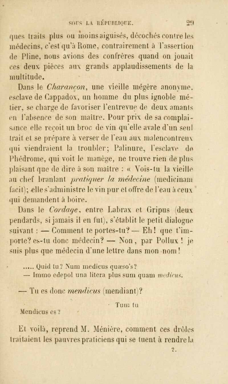 ques (rails plus <>u moins aiguisés, décochés contre les médecins, c'est qu'à Rome, contrairement à l'assertion de Pline, nous avions des confrères quand on jouait ees deux- pièces aux grands applaudissements de la multitude. Dans le Charançon, une vieille mégère anonyme, esclave de Cappadox, un homme du plus ignoble mé- tier, se charge de favoriser l'entrevue de deux amants en l'absence de son maître. Pour prix de sa complai- sance elle reçoit un broc de vin qu'elle avale d'un seul irait et se prépare à verser de l'eau aux malencontreux qui viendraient la troubler; Palmure, l'esclave de Phédrome, qui voit le manège, ne trouve rien déplus plaisant que de dire à son maître : « Vois-tu la vieille au chef branlant pratiquer la médecine (medieinam facil ; -elle s'administre le vin pur et offre de l'eau à ceux qui demandent à boire. Dans le Cordage, entre Labrax et Gripus deux pendards, si jamais il en fut), s'établit le petit dialogue suivant : —Comment te portes-tu?— Eh! que t'im- porte? es-tu donc médecin? — Non, par Pollux ! je suis plus que médecin d'une lettre dans mon nom ! (Juid tu? Num medicus quœsoV.' — Immo edepol una litera plus sum quaui nu licus. — Tu es donc mendicus mendiant ? Tum tu Mendicus es V lit voilà, reprend M. Ménière, comment ces drùles traitaient les pauvrespraticiens qui se tuent à rendrela