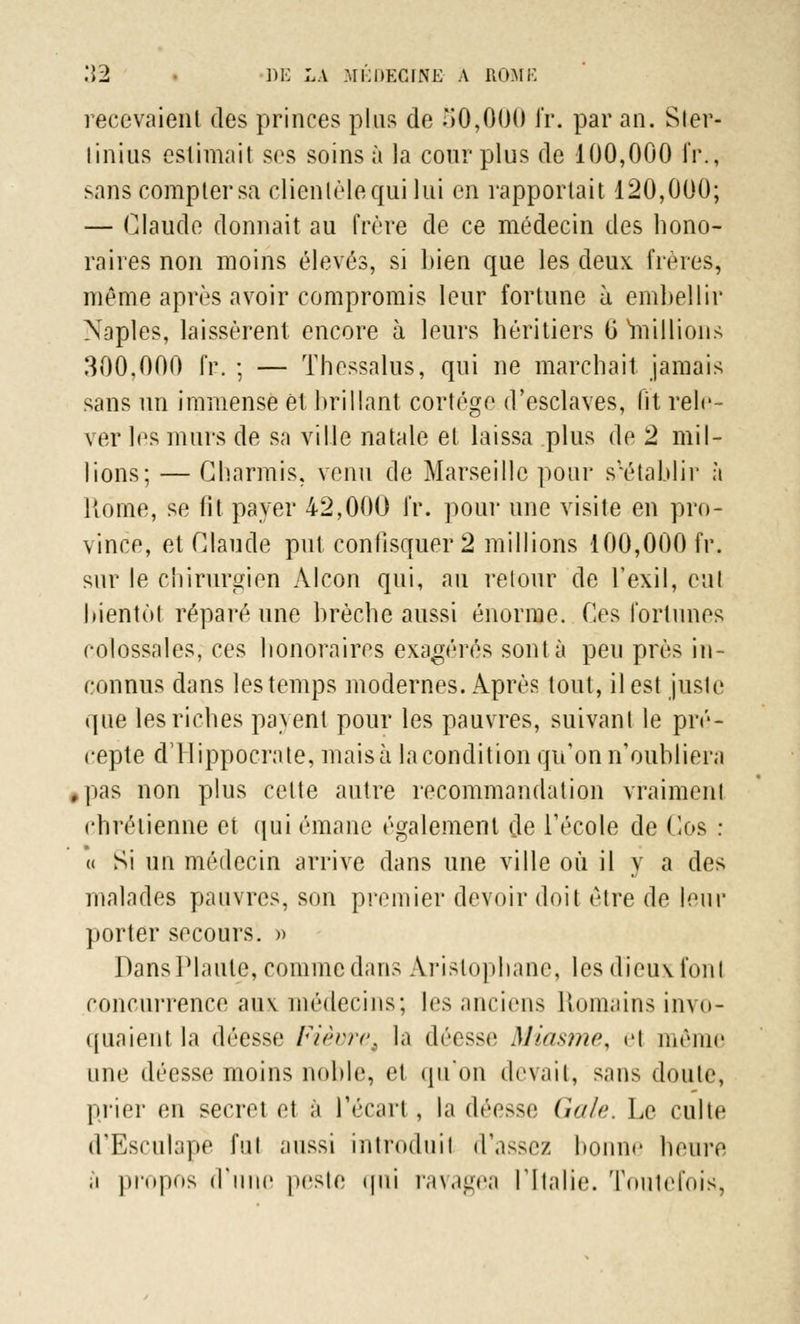 recevaient des princes plus de 50,000 fr. par an. Sler- linius estimait ses soins à la cour plus de 100,000 fr., sans compter sa clientèle qui lui en rapportait 120,000; — Claude donnait au frère de ce médecin des hono- raires non moins élevés, si bien que les deux fines, même après avoir compromis leur fortune à embellir Naples, laissèrent encore à leurs héritiers G millions 300,000 fr. ; — Thessalus, qui ne marchait jamais sans un immense et brillant cortège d'esclaves, lit rele- ver les murs de sa ville natale et laissa plus de 2 mil- lions; — Charmis, venu de Marseille pour s'*établir à Home, se fit payer 42,000 fr. pour une visite en pro- vince, et Claude put confisquer 2 millions 100,000 fr. sur le chirurgien Alcon qui, au retour de l'exil, enl bientôt réparé une brèche aussi énorme. Ces fortunes colossales, ces honoraires exagérés sont à peu près in- connus dans les temps modernes. Après tout, il est juste que les riches payent pour les pauvres, suivant le pré- cepte dTlippocrate, mais à la condition qu'on n'oubliera #pas non plus celte autre recommandation vraiment chrétienne et qui émane également de l'école de Ces : u Si un médecin arrive dans une ville où il y a des malades pauvres, son premier devoir doit être de leur porter secours. » Dans Piaule, comme dans Aristophane, les dieux fonl concurrence aux médecins; les anciens Romains invo- quaient la déesse Fièvre^ la déesse Miasme, el môme une déesse moins noble, et qu'on devait, sans doute, plier en secret et à l'écart , la déesse Gale. Le culte d'Esculape fui aussi introduit d'assez bonne heure ,i propos d'une peste qui ravagea l'Italie. Toutefois,