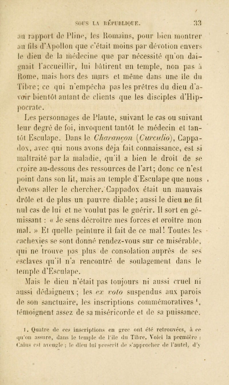 .m rapport de Pline, les Romains, pour bien montrer ,iii fil9 (FApollon que c'était moins par dévotion envers le dieu de la médecine que par nécessité qu'on dai- gnail l'accueillir, lui bâtirent un temple, non pas fi Home, mais hors des murs et même dans une île du Tibre; ce qui n'empêcha pas les prêtres du dieu d'a- voir bientôt aulant de clients que les disciples dTlip- pocràte. Les personnages de Plaute, suivant le cas ou suivant leur degré de foi, invoquent tantôt le médecin et tan- lôl Esculape. Dans le Charançon [Curculio), Cappa- dox, avec qui nous avons déjà fait connaissance, est si maltraité par la maladie, qu'il a Lien le droit de se croire au-dessous des ressources de Fart; donc ce n'est poinl dans son lit, mais au temple d'Esculape que nous devons aller le chercher. Cappadox était un mauvais drôle et de plus un pauvre diable; aussi le dieu ne fit nul cas de lui et ne voulut pas le guérir. Il sort en gé- missant : « Je sens décroître mes forces et croître mon mal. » Kl quelle peinture il fait de ce mal! Toutes les cachexies se sont donné rendez-vous sur ce misérable, qui ne trouve pas plus de consolation auprès de ses esclaves qu'il n'a rencontré de soulagement dans le temple d'Esculape. Mais le dieu n'était pas toujours ni aussi cruel ni aussi dédaigneux ; les ex rota suspendus aux parois de son sanctuaire, les inscriptions commémoratives '. témoignent assez de sa miséricorde et de sa puissance. i. Quatre de ces inscriptions en grec ont été retrouvées, à ce (|u'on assure, dans le Icmple de l'île du Tibre. Voici la première : Caîns psi aveugle; le dieu lui preseril < 1 • - s'approcher de l'autel, d'j