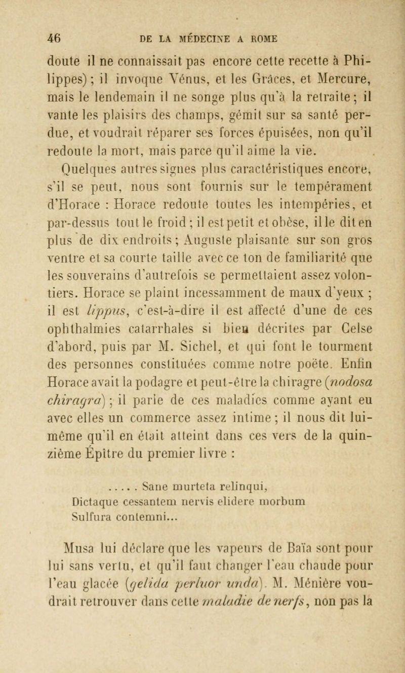 doute il ne connaissait pas encore cette recette à Phi- lippes) ; il invoque Vénus, et les Grâces, et Mercure, mais le lendemain il ne songe plus qu'à la retraite; il vante les plaisirs des champs, gémit sur sa santé per- due, et voudrait réparer ses forces épuisées, non qu'il redoute la mort, mais parce qu'il aime la vie. Quelques autres signes plus caractéristiques encore, s'il se peut, nous sont fournis sur le tempérament d'Horace : Horace redoute toutes les intempéries, et par-dessus tout le froid ; il est petit et obèse, il le dit en plus de dix endroits ; Auguste plaisante sur son gros ventre et sa courte taille avec ce ton de familiarité que les souverains d'autrefois se permettaient assez volon- tiers. Horace se plaint incessamment de maux d'yeux ; il est lippus, c'est-à-dire il est affecté d'une de ces ophlhalmies catarrhales si bieu décrites par Gelse d'abord, puis par M. Sichel, et qui font le tourment des personnes constituées comme notre poète. Eniin Horace avait la podagre et peut-être la chiragre (nodosa chiragra) ; il parie de ces maladies comme ayant eu avec elles un commerce assez intime ; il nous dit lui- même qu'il en était atteint dans ces vers de la quin- zième Épitre du premier livre : Sane murtctu relinqui, Dictaque cessanteui nervis elidere morbum Sulfura conleniui... Musa lui déclaré que les vapeurs de Baïa sont pour lui sans vertu, et qu'il faut changer l'eau chaude pour l'eau glacée [gelida perluor unda) M. Méniére vou- drait retrouver daris «cite maladie de nerfs, non pas la