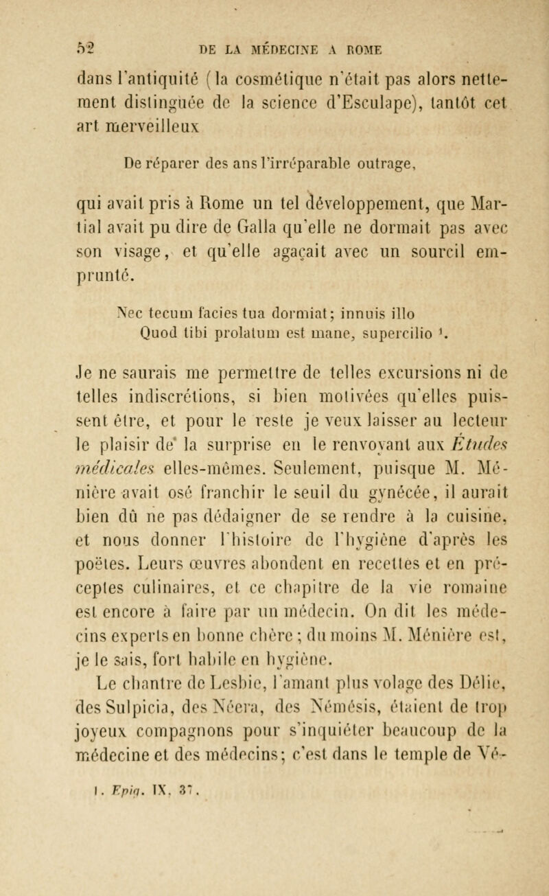 dans l'antiquité (la cosmétique n'était pas alors nette- ment distinguée de la science d'Esculape), tantôt cet art merveilleux De réparer des ans l'irréparable outrage, qui avait pris à Rome un tel développement, que Mar- tial avait pu dire de Galla qu'elle ne dormait pas avec son visage, et qu'elle agaçait avec un sourcil em- prunté. \ec tecum faciès tua dormiat; innuis illo Quod tibi prolatum est mane, supercilio !. Je ne saurais me permettre de telles excursions ni de telles indiscrétions, si bien motivées qu'elles puis- sent être, et pour le reste je veux laisser au lecteur le plaisir de* la surprise en le renvoyant aux Études médicales elles-mêmes. Seulement, puisque M. Ma- nière avait osé franchir le seuil du gynécée, il aurait bien dû ne pas dédaigner de se rendre à la cuisine, et nous donner l'histoire de l'hygiène d'après les poêles. Leurs œuvres abondent en recettes et en pré- ceptes culinaires, et ce chapitre de la vie romaine est encore à faire par un médecin. On dit les méde- cins experts en bonne chère ; du moins M. Ménière est, je le sais, fort habile en hygiène. Le chantre de Lesbie, lamanl plus volage des Délie. des Sulpicia, des Néera, des Némésis, étaient de trop joyeux compagnons pour s'inquiéter beaucoup de la médecine et des médecins; c'est dans le temple de VèV