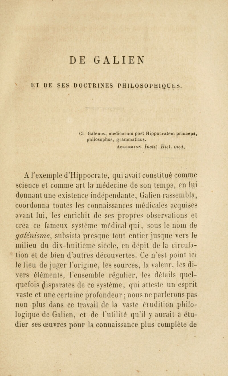 DE GALIEN ET DE SES DOCTRINES PHILOSOPHIQUES. Cl. Galeous, medicurum post Hippocrateni priuceps, philosophus, grammatieus. Ackerna.nn. Instil. Hist. med. A l'exemple d'Hippocrate, qui avait constitué comme science et comme art la-médecine de son temps, en lui donnant une existence indépendante, Galien rassembla, coordonna toutes les connaissances médicales acquises avant lui, les enrichit de ses propres observations et créa ce fameux système médical qui, sous le nom de galénisme, subsista presque tout entier jusque vers le milieu du dix-huitième siècle, en dépit de la circula- tion et de bien d'autres découvertes. Ce n'est point ici le lieu de juger l'origine, les sources, la valeur, les di- vers éléments, l'ensemble régulier, les détails quel- quefois disparates de ce système, qui atteste un esprit vaste et une certaine profondeur ; nous ne parlerons pas non plus dans ce travail de la vaste érudition philo- logique de Galien, et de l'utilité qu'il y aurait à étu- dier ses œuvres pour la connaissance plus complète de