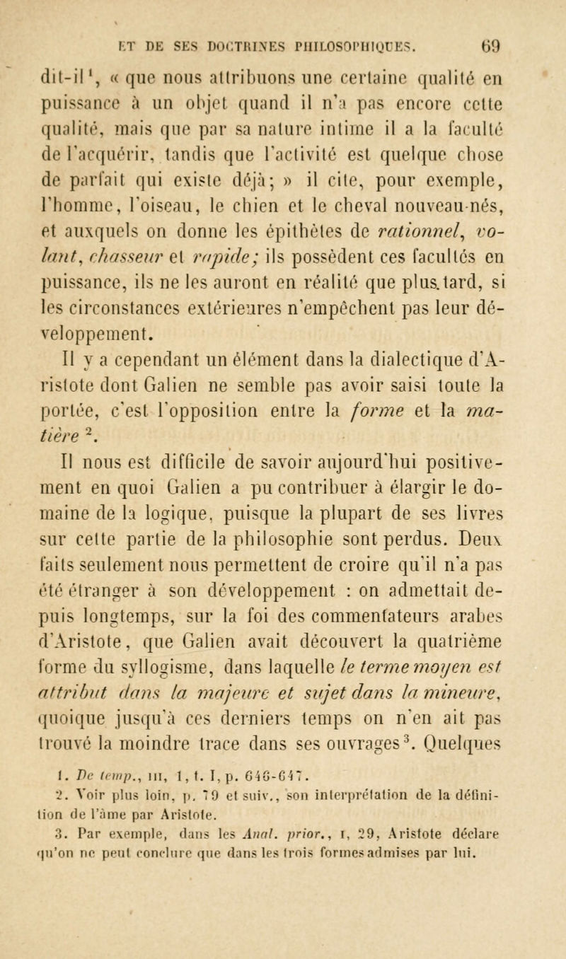 dit-il ', « que nous attribuons une certaine qualité en puissance à un objet quand il n'a pas encore cette qualité, mais que par sa nature intime il a la faculté de l'acquérir^ tandis que l'activité est quelque chose de parlait qui existe déjà; » il cite, pour exemple, l'homme, l'oiseau, le chien et le cheval nouveau-nés, et auxquels on donne les épithètes de rationnel, ro- ktnt, chasseur et rapide; ils possèdent ces facultés en puissance, ils ne les auront en réalité que plus.tard, si les circonstances extérieures n'empêchent pas leur dé- veloppement. Il y a cependant un élément dans la dialectique d'A- ristote dont Galien ne semhle pas avoir saisi toute la portée, c'est l'opposition entre la forme et la ma- tière 2. Il nous est difficile de savoir aujourd'hui positive- ment en quoi Galien a pu contrihuer à élargir le do- maine de la logique, puisque la plupart de ses livres sur cette partie de la philosophie sont perdus. Deux faits seulement nous permettent de croire qu'il n'a pas été étranger à son développement : on admettait de- puis longtemps, sur la foi des commentateurs arabes d'Àristote, que Galien avait découvert la quatrième forme du syllogisme, dans laquelle le terme moyen est attribut dans la majeure et sujet dans la mineure, quoique jusqu'à ces derniers temps on n'en ait pas trouvé la moindre trace dans ses ouvrages3. Quelques 1. De i(-)iip., m, 1, t. I,p. 646-647. 2. Voir plus loin, p. 7 9 et suiv., son interprétation de la défini- tion de l'âme par Àristote. 3. Par exemple, dans 1rs Anal, prior., i, 29, Aristote déclare qu'on ne peut conclure que dans les trois formes admises par lui.